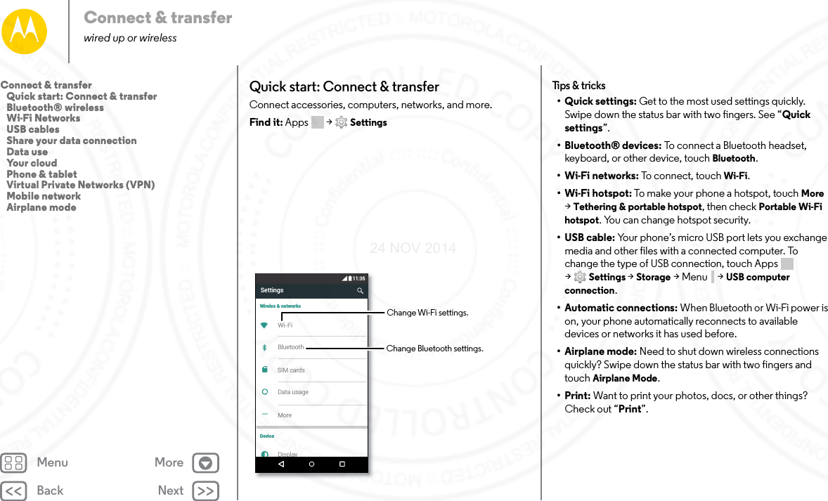 Back NextMenu MoreConnect &amp; transferwired up or wirelessQuick start: Connect &amp; transferConnect accessories, computers, networks, and more.Find it: Apps  &gt; SettingsSettings11:35Wireles &amp; networksDeviceWi-FiBluetoothData usageMoreDisplaySIM cardsChange Wi-Fi settings.Change Bluetooth settings.Tips &amp; tricks• Quick settings: Get to the most used settings quickly. Swipe down the status bar with two fingers. See “Quick settings”.• Bluetooth® devices: To connect a Bluetooth headset, keyboard, or other device, touch Bluetooth.•Wi-Fi networks: To connect, touch Wi-Fi.• Wi-Fi hotspot: To make your phone a hotspot, touch More &gt;Tethering &amp; portable hotspot, then check Portable Wi-Fi hotspot. You can change hotspot security.•USB cable: Your phone’s micro USB port lets you exchange media and other files with a connected computer. To change the type of USB connection, touch Apps  &gt;Settings &gt; Storage &gt;Menu  &gt;USB computer connection.• Automatic connections: When Bluetooth or Wi-Fi power is on, your phone automatically reconnects to available devices or networks it has used before.• Airplane mode: Need to shut down wireless connections quickly? Swipe down the status bar with two fingers and touch Airplane Mode. •Print: Want to print your photos, docs, or other things? Check out “Print”.Connect &amp; transfer   Quick start: Connect &amp; transfer   Bluetooth® wireless   Wi-Fi Networks   USB cables   Share your data connection   Data use   Your cloud   Phone &amp; tablet   Virtual Private Networks (VPN)   Mobile network   Airplane mode24 NOV 2014