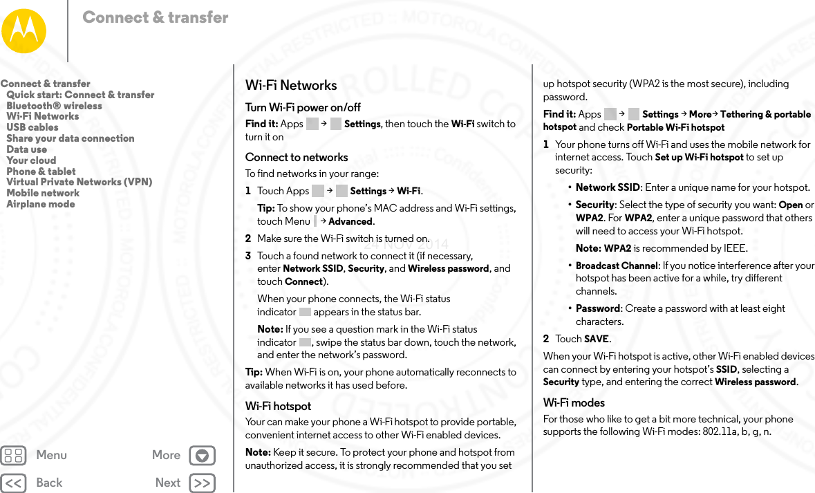 Back NextMenu MoreConnect &amp; transferWi-Fi NetworksTurn Wi-Fi power on/offFind it: Apps  &gt; Settings, then touch the Wi-Fi switch to turn it onConnect to networksTo find networks in your range:  1Touch Apps  &gt; Settings &gt; Wi-Fi.Tip : To show your phone’s MAC address and Wi-Fi settings, touch Menu  &gt; Advanced.2Make sure the Wi-Fi switch is turned on.3Touch a found network to connect it (if necessary, enter Network SSID, Security, and Wireless password, and touch Connect).When your phone connects, the Wi-Fi status indicator appears in the status bar.Note: If you see a question mark in the Wi-Fi status indicator , swipe the status bar down, touch the network, and enter the network’s password.Tip : When Wi-Fi is on, your phone automatically reconnects to available networks it has used before.Wi-Fi hotspotYour can make your phone a Wi-Fi hotspot to provide portable, convenient internet access to other Wi-Fi enabled devices.Note: Keep it secure. To protect your phone and hotspot from unauthorized access, it is strongly recommended that you set up hotspot security (WPA2 is the most secure), including password.Find it: Apps  &gt; Settings &gt; More&gt;Tethering &amp; portable hotspot and check Portable Wi-Fi hotspot  1Your phone turns off Wi-Fi and uses the mobile network for internet access. Touch Set up Wi-Fi hotspot to set up security:• Network SSID: Enter a unique name for your hotspot.•Security: Select the type of security you want: Open or WPA2. For WPA2, enter a unique password that others will need to access your Wi-Fi hotspot.Note: WPA2 is recommended by IEEE.•Broadcast Channel: If you notice interference after your hotspot has been active for a while, try different channels.•Password: Create a password with at least eight characters.2To u c h   SAVE.When your Wi-Fi hotspot is active, other Wi-Fi enabled devices can connect by entering your hotspot’s SSID, selecting a Security type, and entering the correct Wireless password.Wi-Fi modesFor those who like to get a bit more technical, your phone supports the following Wi-Fi modes: 802.11a, b, g, n.Connect &amp; transfer   Quick start: Connect &amp; transfer   Bluetooth® wireless   Wi-Fi Networks   USB cables   Share your data connection   Data use   Your cloud   Phone &amp; tablet   Virtual Private Networks (VPN)   Mobile network   Airplane mode24 NOV 2014