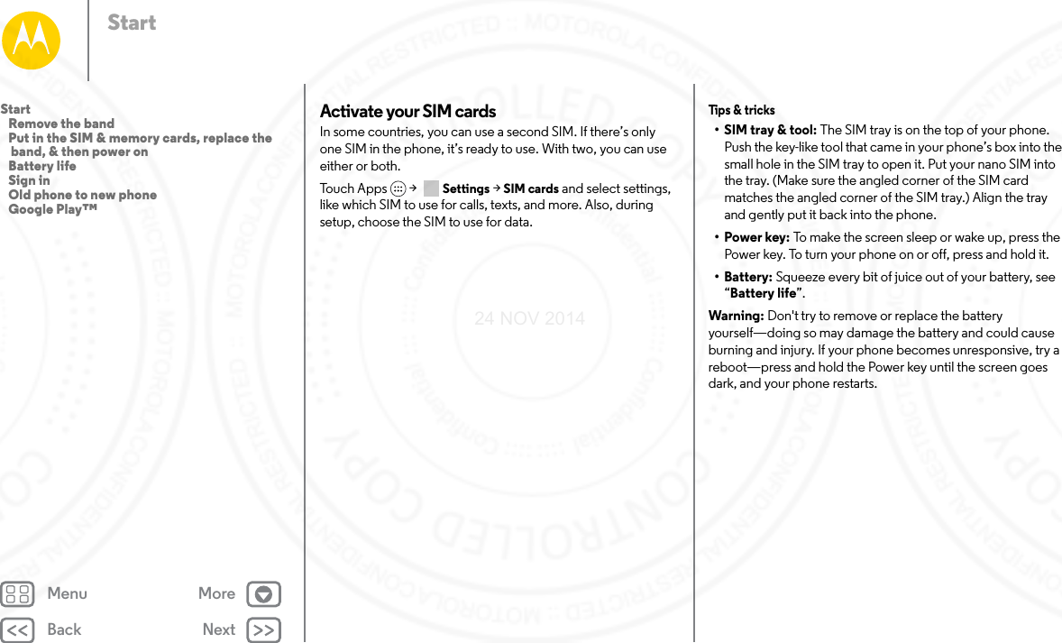 Back NextMenu MoreStartActivate your SIM cardsIn some countries, you can use a second SIM. If there’s only one SIM in the phone, it’s ready to use. With two, you can use either or both. Touch Apps  &gt;   Settings &gt; SIM cards and select settings, like which SIM to use for calls, texts, and more. Also, during setup, choose the SIM to use for data.Tips &amp;  tricks• SIM tray &amp; tool: The SIM tray is on the top of your phone. Push the key-like tool that came in your phone’s box into the small hole in the SIM tray to open it. Put your nano SIM into the tray. (Make sure the angled corner of the SIM card matches the angled corner of the SIM tray.) Align the tray and gently put it back into the phone.•Power key: To make the screen sleep or wake up, press the Power key. To turn your phone on or off, press and hold it.• Battery: Squeeze every bit of juice out of your battery, see “Battery life”.Warning: Don&apos;t try to remove or replace the battery yourself—doing so may damage the battery and could cause burning and injury. If your phone becomes unresponsive, try a reboot—press and hold the Power key until the screen goes dark, and your phone restarts.Start   Remove the band   Put in the SIM &amp; memory cards, replace the band, &amp; then power on   Battery life   Sign in   Old phone to new phone   Google Play™24 NOV 2014