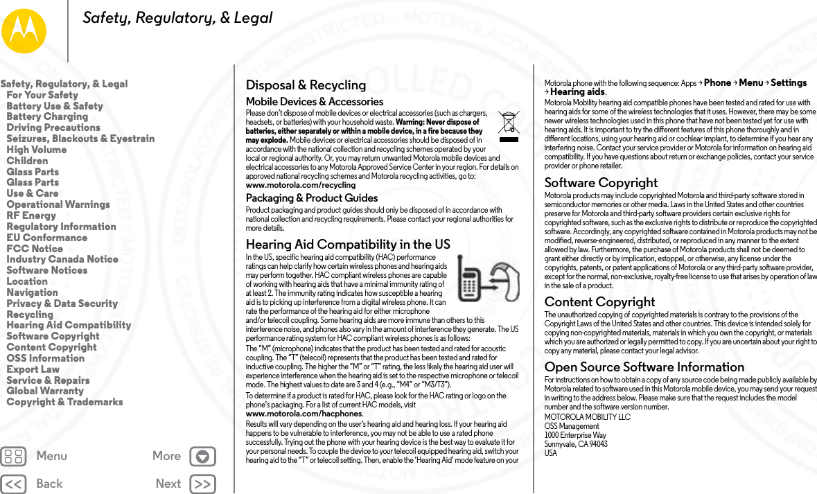 Back NextMenu MoreSafety, Regulatory, &amp; LegalDisposal &amp; RecyclingRecyclingMobile Devices &amp; AccessoriesPlease don’t dispose of mobile devices or electrical accessories (such as chargers, headsets, or batteries) with your household waste. Warning: Never dispose of batteries, either separately or within a mobile device, in a fire because they may explode. Mobile devices or electrical accessories should be disposed of in accordance with the national collection and recycling schemes operated by your local or regional authority. Or, you may return unwanted Motorola mobile devices and electrical accessories to any Motorola Approved Service Center in your region. For details on approved national recycling schemes and Motorola recycling activities, go to: www.motorola.com/recyclingPackaging &amp; Product GuidesProduct packaging and product guides should only be disposed of in accordance with national collection and recycling requirements. Please contact your regional authorities for more details.Hearing Aid Compatibility in the USHearing Aid Comp atibilityIn the US, specific hearing aid compatibility (HAC) performance ratings can help clarify how certain wireless phones and hearing aids may perform together. HAC compliant wireless phones are capable of working with hearing aids that have a minimal immunity rating of at least 2. The immunity rating indicates how susceptible a hearing aid is to picking up interference from a digital wireless phone. It can rate the performance of the hearing aid for either microphone and/or telecoil coupling. Some hearing aids are more immune than others to this interference noise, and phones also vary in the amount of interference they generate. The US performance rating system for HAC compliant wireless phones is as follows:The “M” (microphone) indicates that the product has been tested and rated for acoustic coupling. The “T” (telecoil) represents that the product has been tested and rated for inductive coupling. The higher the “M” or “T” rating, the less likely the hearing aid user will experience interference when the hearing aid is set to the respective microphone or telecoil mode. The highest values to date are 3 and 4 (e.g., “M4” or “M3/T3”).To determine if a product is rated for HAC, please look for the HAC rating or logo on the phone’s packaging. For a list of current HAC models, visit www.motorola.com/hacphones.Results will vary depending on the user’s hearing aid and hearing loss. If your hearing aid happens to be vulnerable to interference, you may not be able to use a rated phone successfully. Trying out the phone with your hearing device is the best way to evaluate it for your personal needs. To couple the device to your telecoil equipped hearing aid, switch your hearing aid to the “T” or telecoil setting. Then, enable the ‘Hearing Aid’ mode feature on your Motorola phone with the following sequence: Apps &gt;Phone &gt;Menu &gt;Settings &gt;Hearing aids.Motorola Mobility hearing aid compatible phones have been tested and rated for use with hearing aids for some of the wireless technologies that it uses. However, there may be some newer wireless technologies used in this phone that have not been tested yet for use with hearing aids. It is important to try the different features of this phone thoroughly and in different locations, using your hearing aid or cochlear implant, to determine if you hear any interfering noise. Contact your service provider or Motorola for information on hearing aid compatibility. If you have questions about return or exchange policies, contact your service provider or phone retailer.Software CopyrightSoftwa re Copyri ghtMotorola products may include copyrighted Motorola and third-party software stored in semiconductor memories or other media. Laws in the United States and other countries preserve for Motorola and third-party software providers certain exclusive rights for copyrighted software, such as the exclusive rights to distribute or reproduce the copyrighted software. Accordingly, any copyrighted software contained in Motorola products may not be modified, reverse-engineered, distributed, or reproduced in any manner to the extent allowed by law. Furthermore, the purchase of Motorola products shall not be deemed to grant either directly or by implication, estoppel, or otherwise, any license under the copyrights, patents, or patent applications of Motorola or any third-party software provider, except for the normal, non-exclusive, royalty-free license to use that arises by operation of law in the sale of a product.Content CopyrightConte nt Copyri ghtThe unauthorized copying of copyrighted materials is contrary to the provisions of the Copyright Laws of the United States and other countries. This device is intended solely for copying non-copyrighted materials, materials in which you own the copyright, or materials which you are authorized or legally permitted to copy. If you are uncertain about your right to copy any material, please contact your legal advisor.Open Source Software InformationOSS InformationFor instructions on how to obtain a copy of any source code being made publicly available by Motorola related to software used in this Motorola mobile device, you may send your request in writing to the address below. Please make sure that the request includes the model number and the software version number.MOTOROLA MOBILITY LLCOSS Management1000 Enterprise WaySunnyvale, CA 94043USASafety, Regulatory, &amp; Legal   For Your Safety   Battery Use &amp; Safety   Battery Charging   Driving Precautions   Seizures, Blackouts &amp; Eyestrain   High Volume   Children   Glass Parts   Glass Parts   Use &amp; Care   Operational Warnings   RF Energy   Regulatory Information   EU Conformance   FCC Notice   Industry Canada Notice   Software Notices   Location   Navigation   Privacy &amp; Data Security   Recycling   Hearing Aid Compatibility   Software Copyright   Content Copyright   OSS Information   Export Law   Service &amp; Repairs   Global Warranty   Copyright &amp; Trademarks24 NOV 2014