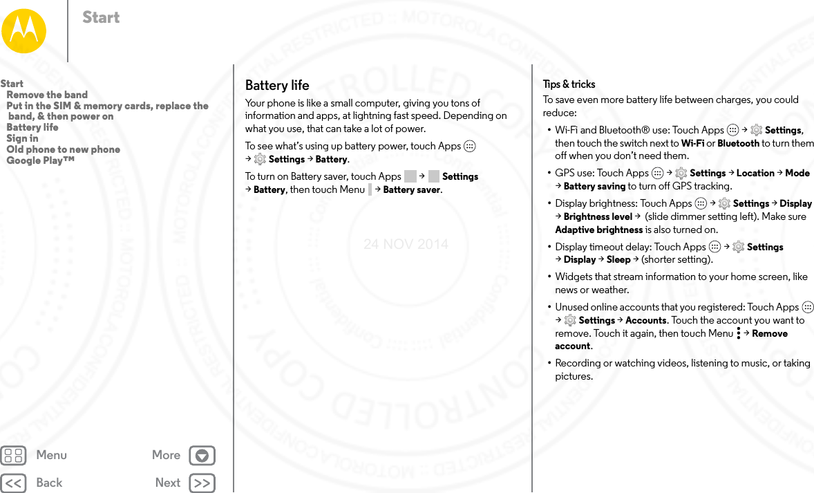 Back NextMenu MoreStartBattery lifeYour phone is like a small computer, giving you tons of information and apps, at lightning fast speed. Depending on what you use, that can take a lot of power.To see what’s using up battery power, touch Apps  &gt;Settings &gt; Battery.To turn on Battery saver, touch Apps  &gt; Settings &gt;Battery, then touch Menu &gt; Battery saver.Tips &amp; tricksTo save even more battery life between charges, you could reduce:•Wi-Fi and Bluetooth® use: Touch Apps  &gt; Settings, then touch the switch next to Wi-Fi or Bluetooth to turn them off when you don’t need them.•GPS use: Touch Apps  &gt; Settings &gt; Location &gt; Mode &gt;Battery saving to turn off GPS tracking.•Display brightness: Touch Apps  &gt; Settings &gt; Display &gt;Brightness level &gt;  (slide dimmer setting left). Make sure Adaptive brightness is also turned on.•Display timeout delay: Touch Apps  &gt; Settings &gt;Display &gt; Sleep &gt; (shorter setting).•Widgets that stream information to your home screen, like news or weather.•Unused online accounts that you registered: Touch Apps  &gt;Settings &gt; Accounts. Touch the account you want to remove. Touch it again, then touch Menu &gt; Remove account.•Recording or watching videos, listening to music, or taking pictures.Start   Remove the band   Put in the SIM &amp; memory cards, replace the band, &amp; then power on   Battery life   Sign in   Old phone to new phone   Google Play™24 NOV 2014