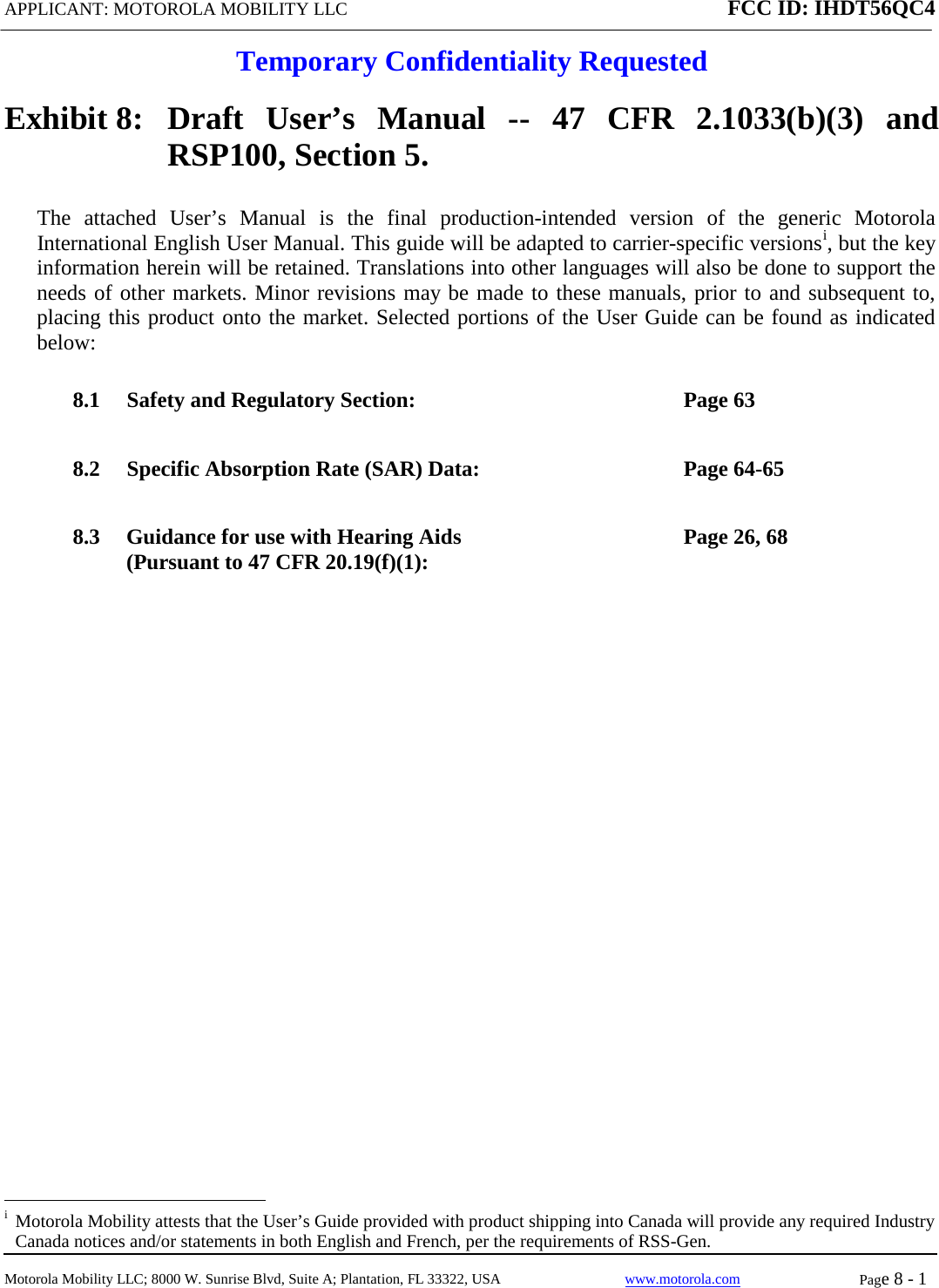 APPLICANT: MOTOROLA MOBILITY LLC FCC ID: IHDT56QC4  Temporary Confidentiality Requested  Motorola Mobility LLC; 8000 W. Sunrise Blvd, Suite A; Plantation, FL 33322, USA www.motorola.com Page 8 - 1  Exhibit 8:   Draft User’s Manual --  47 CFR 2.1033(b)(3) and RSP100, Section 5. The attached User’s Manual is the  final  production-intended  version  of the generic Motorola International English User Manual. This guide will be adapted to carrier-specific versionsi, but the key information herein will be retained. Translations into other languages will also be done to support the needs of other markets. Minor revisions may be made to these manuals, prior to and subsequent to, placing this product onto the market. Selected portions of the User Guide can be found as indicated below: 8.1 Safety and Regulatory Section:  Page 63 8.2 Specific Absorption Rate (SAR) Data:  Page 64-65 8.3 Guidance for use with Hearing Aids (Pursuant to 47 CFR 20.19(f)(1):  Page 26, 68                                                              i  Motorola Mobility attests that the User’s Guide provided with product shipping into Canada will provide any required Industry Canada notices and/or statements in both English and French, per the requirements of RSS-Gen. 