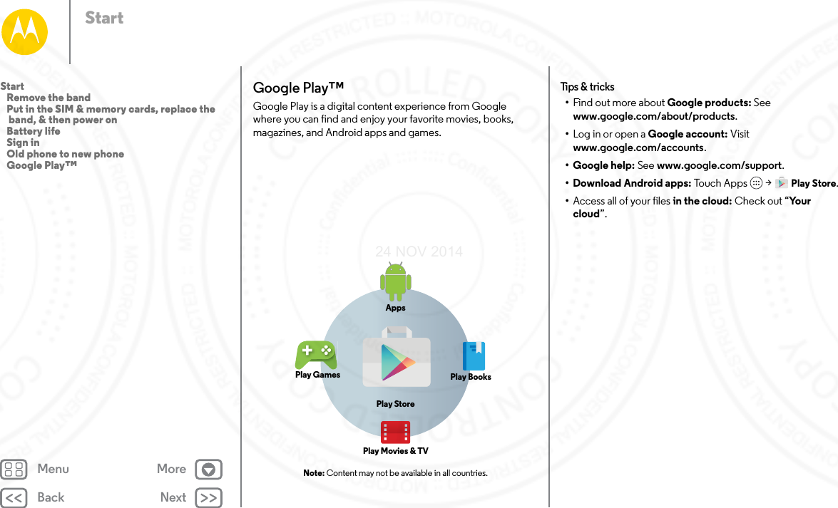 Back NextMenu MoreStartGoogle Play™Google Play is a digital content experience from Google where you can find and enjoy your favorite movies, books, magazines, and Android apps and games. Note: Content may not be available in all countries.AppsPlay StorePlay GamesPlay Movies &amp; TVPlay BooksTips &amp; tricks•Find out more about Google products: See www.google.com/about/products.•Log in or open a Google account: Visit www.google.com/accounts.• Google help: See www.google.com/support.• Download Android apps: Touch  A p p s  &gt; Play Store.•Access all of your files in the cloud: Check out “Yo u r  cloud”.Start   Remove the band   Put in the SIM &amp; memory cards, replace the band, &amp; then power on   Battery life   Sign in   Old phone to new phone   Google Play™24 NOV 2014