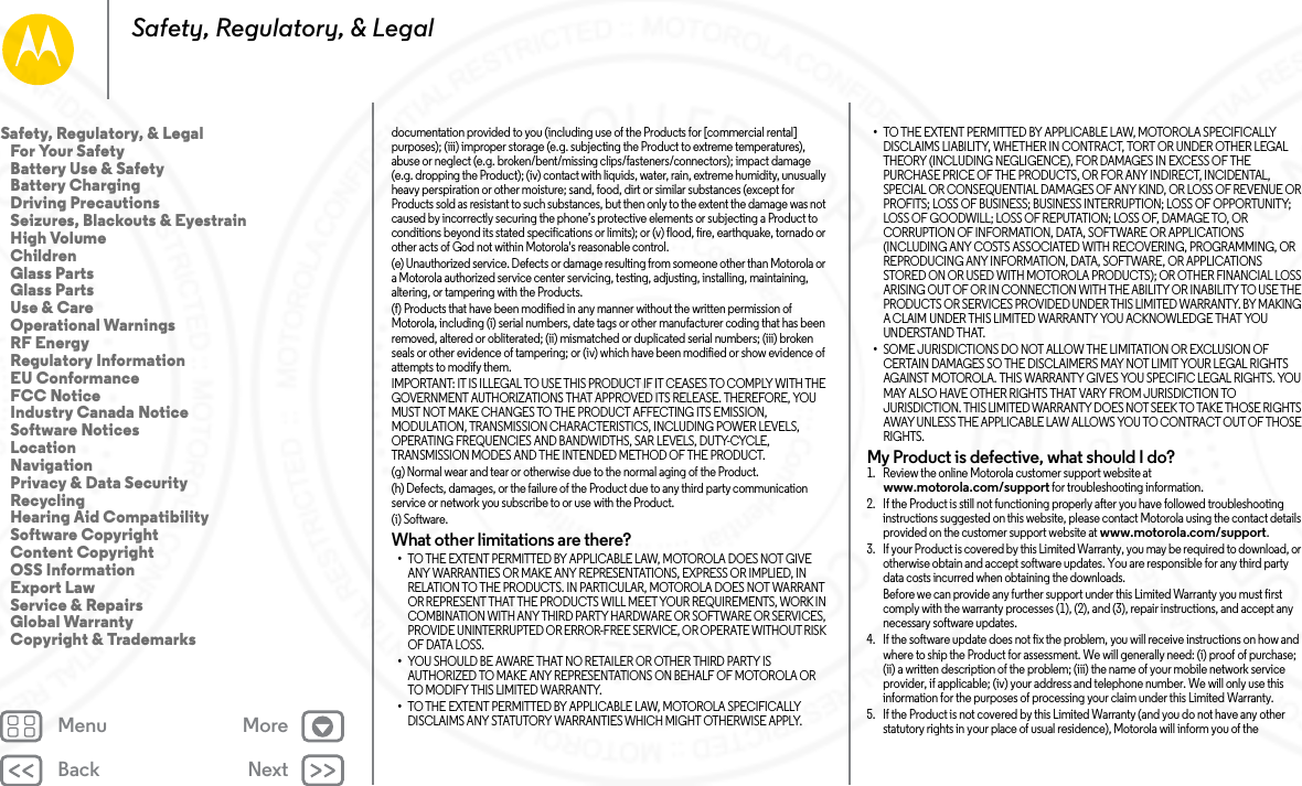 Back NextMenu MoreSafety, Regulatory, &amp; Legaldocumentation provided to you (including use of the Products for [commercial rental] purposes); (iii) improper storage (e.g. subjecting the Product to extreme temperatures), abuse or neglect (e.g. broken/bent/missing clips/fasteners/connectors); impact damage (e.g. dropping the Product); (iv) contact with liquids, water, rain, extreme humidity, unusually heavy perspiration or other moisture; sand, food, dirt or similar substances (except for Products sold as resistant to such substances, but then only to the extent the damage was not caused by incorrectly securing the phone’s protective elements or subjecting a Product to conditions beyond its stated specifications or limits); or (v) flood, fire, earthquake, tornado or other acts of God not within Motorola&apos;s reasonable control.(e) Unauthorized service. Defects or damage resulting from someone other than Motorola or a Motorola authorized service center servicing, testing, adjusting, installing, maintaining, altering, or tampering with the Products.(f) Products that have been modified in any manner without the written permission of Motorola, including (i) serial numbers, date tags or other manufacturer coding that has been removed, altered or obliterated; (ii) mismatched or duplicated serial numbers; (iii) broken seals or other evidence of tampering; or (iv) which have been modified or show evidence of attempts to modify them.IMPORTANT: IT IS ILLEGAL TO USE THIS PRODUCT IF IT CEASES TO COMPLY WITH THE GOVERNMENT AUTHORIZATIONS THAT APPROVED ITS RELEASE. THEREFORE, YOU MUST NOT MAKE CHANGES TO THE PRODUCT AFFECTING ITS EMISSION, MODULATION, TRANSMISSION CHARACTERISTICS, INCLUDING POWER LEVELS, OPERATING FREQUENCIES AND BANDWIDTHS, SAR LEVELS, DUTY-CYCLE, TRANSMISSION MODES AND THE INTENDED METHOD OF THE PRODUCT.(g) Normal wear and tear or otherwise due to the normal aging of the Product.(h) Defects, damages, or the failure of the Product due to any third party communication service or network you subscribe to or use with the Product.(i) Software.What other limitations are there?•TO THE EXTENT PERMITTED BY APPLICABLE LAW, MOTOROLA DOES NOT GIVE ANY WARRANTIES OR MAKE ANY REPRESENTATIONS, EXPRESS OR IMPLIED, IN RELATION TO THE PRODUCTS. IN PARTICULAR, MOTOROLA DOES NOT WARRANT OR REPRESENT THAT THE PRODUCTS WILL MEET YOUR REQUIREMENTS, WORK IN COMBINATION WITH ANY THIRD PARTY HARDWARE OR SOFTWARE OR SERVICES, PROVIDE UNINTERRUPTED OR ERROR-FREE SERVICE, OR OPERATE WITHOUT RISK OF DATA LOSS.•YOU SHOULD BE AWARE THAT NO RETAILER OR OTHER THIRD PARTY IS AUTHORIZED TO MAKE ANY REPRESENTATIONS ON BEHALF OF MOTOROLA OR TO MODIFY THIS LIMITED WARRANTY.•TO THE EXTENT PERMITTED BY APPLICABLE LAW, MOTOROLA SPECIFICALLY DISCLAIMS ANY STATUTORY WARRANTIES WHICH MIGHT OTHERWISE APPLY.•TO THE EXTENT PERMITTED BY APPLICABLE LAW, MOTOROLA SPECIFICALLY DISCLAIMS LIABILITY, WHETHER IN CONTRACT, TORT OR UNDER OTHER LEGAL THEORY (INCLUDING NEGLIGENCE), FOR DAMAGES IN EXCESS OF THE PURCHASE PRICE OF THE PRODUCTS, OR FOR ANY INDIRECT, INCIDENTAL, SPECIAL OR CONSEQUENTIAL DAMAGES OF ANY KIND, OR LOSS OF REVENUE OR PROFITS; LOSS OF BUSINESS; BUSINESS INTERRUPTION; LOSS OF OPPORTUNITY; LOSS OF GOODWILL; LOSS OF REPUTATION; LOSS OF, DAMAGE TO, OR CORRUPTION OF INFORMATION, DATA, SOFTWARE OR APPLICATIONS (INCLUDING ANY COSTS ASSOCIATED WITH RECOVERING, PROGRAMMING, OR REPRODUCING ANY INFORMATION, DATA, SOFTWARE, OR APPLICATIONS STORED ON OR USED WITH MOTOROLA PRODUCTS); OR OTHER FINANCIAL LOSS ARISING OUT OF OR IN CONNECTION WITH THE ABILITY OR INABILITY TO USE THE PRODUCTS OR SERVICES PROVIDED UNDER THIS LIMITED WARRANTY. BY MAKING A CLAIM UNDER THIS LIMITED WARRANTY YOU ACKNOWLEDGE THAT YOU UNDERSTAND THAT.•SOME JURISDICTIONS DO NOT ALLOW THE LIMITATION OR EXCLUSION OF CERTAIN DAMAGES SO THE DISCLAIMERS MAY NOT LIMIT YOUR LEGAL RIGHTS AGAINST MOTOROLA. THIS WARRANTY GIVES YOU SPECIFIC LEGAL RIGHTS. YOU MAY ALSO HAVE OTHER RIGHTS THAT VARY FROM JURISDICTION TO JURISDICTION. THIS LIMITED WARRANTY DOES NOT SEEK TO TAKE THOSE RIGHTS AWAY UNLESS THE APPLICABLE LAW ALLOWS YOU TO CONTRACT OUT OF THOSE RIGHTS.My Product is defective, what should I do? 1. Review the online Motorola customer support website at www.motorola.com/support for troubleshooting information.2. If the Product is still not functioning properly after you have followed troubleshooting instructions suggested on this website, please contact Motorola using the contact details provided on the customer support website at www.motorola.com/support.3. If your Product is covered by this Limited Warranty, you may be required to download, or otherwise obtain and accept software updates. You are responsible for any third party data costs incurred when obtaining the downloads.Before we can provide any further support under this Limited Warranty you must first comply with the warranty processes (1), (2), and (3), repair instructions, and accept any necessary software updates.4. If the software update does not fix the problem, you will receive instructions on how and where to ship the Product for assessment. We will generally need: (i) proof of purchase; (ii) a written description of the problem; (iii) the name of your mobile network service provider, if applicable; (iv) your address and telephone number. We will only use this information for the purposes of processing your claim under this Limited Warranty.5. If the Product is not covered by this Limited Warranty (and you do not have any other statutory rights in your place of usual residence), Motorola will inform you of the Safety, Regulatory, &amp; Legal   For Your Safety   Battery Use &amp; Safety   Battery Charging   Driving Precautions   Seizures, Blackouts &amp; Eyestrain   High Volume   Children   Glass Parts   Glass Parts   Use &amp; Care   Operational Warnings   RF Energy   Regulatory Information   EU Conformance   FCC Notice   Industry Canada Notice   Software Notices   Location   Navigation   Privacy &amp; Data Security   Recycling   Hearing Aid Compatibility   Software Copyright   Content Copyright   OSS Information   Export Law   Service &amp; Repairs   Global Warranty   Copyright &amp; Trademarks24 NOV 2014