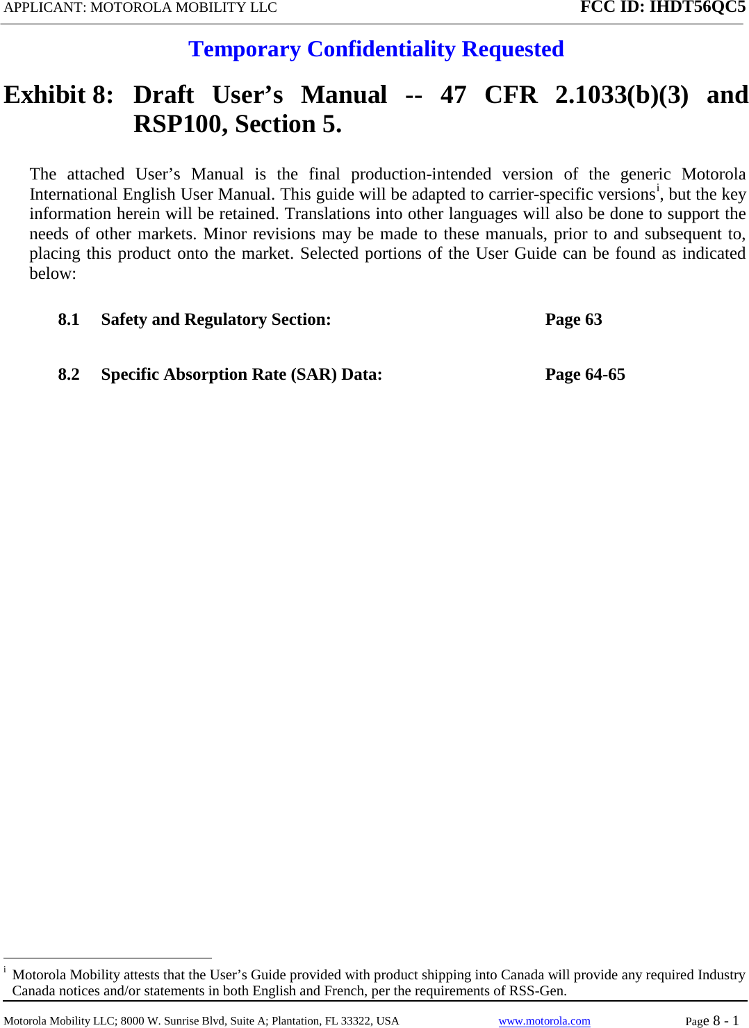 APPLICANT: MOTOROLA MOBILITY LLC FCC ID: IHDT56QC5  Temporary Confidentiality Requested  Motorola Mobility LLC; 8000 W. Sunrise Blvd, Suite A; Plantation, FL 33322, USA www.motorola.com Page 8 - 1  Exhibit 8:   Draft User’s Manual --  47 CFR 2.1033(b)(3) and RSP100, Section 5. The attached User’s Manual is the  final  production-intended  version  of the generic Motorola International English User Manual. This guide will be adapted to carrier-specific versionsi, but the key information herein will be retained. Translations into other languages will also be done to support the needs of other markets. Minor revisions may be made to these manuals, prior to and subsequent to, placing this product onto the market. Selected portions of the User Guide can be found as indicated below: 8.1 Safety and Regulatory Section:  Page 63 8.2 Specific Absorption Rate (SAR) Data:  Page 64-65                                                              i  Motorola Mobility attests that the User’s Guide provided with product shipping into Canada will provide any required Industry Canada notices and/or statements in both English and French, per the requirements of RSS-Gen. 