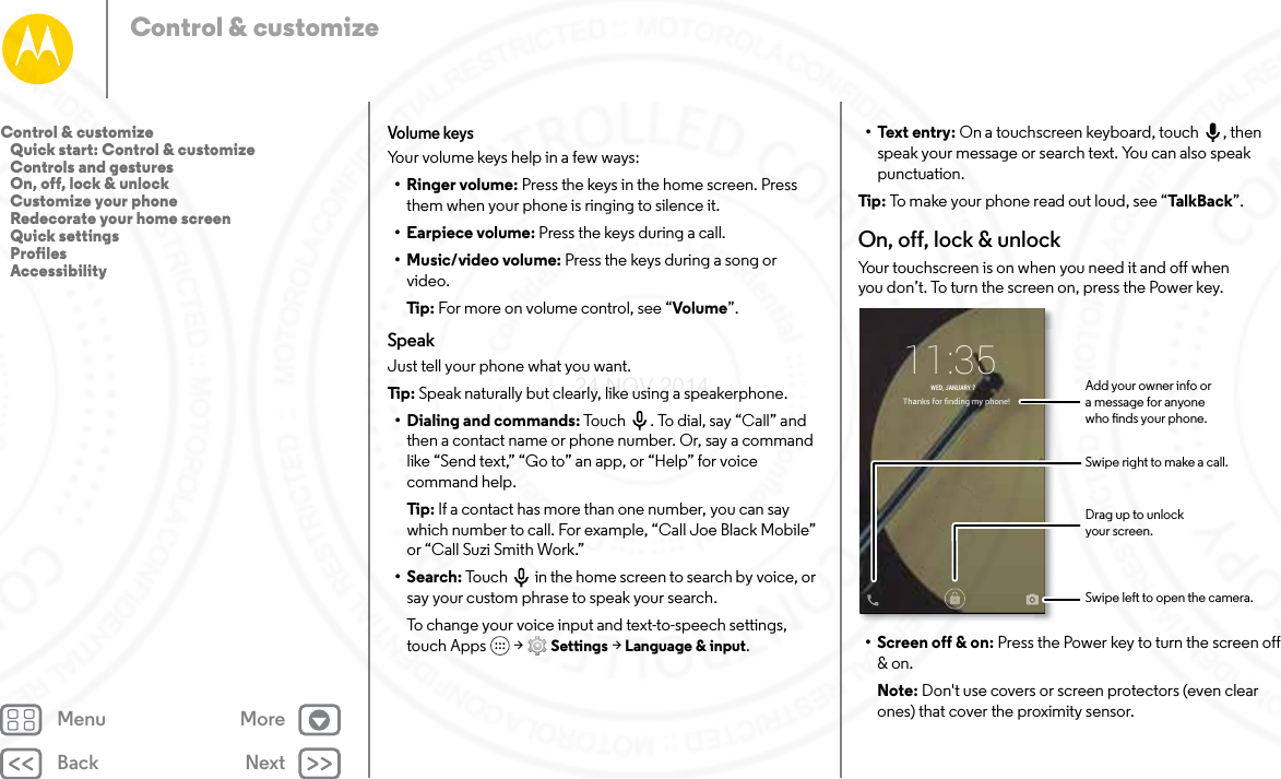 Back NextMenu MoreControl &amp; customizeVolume keysYour volume keys help in a few ways:•Ringer volume: Press the keys in the home screen. Press them when your phone is ringing to silence it.• Earpiece volume: Press the keys during a call.•Music/video volume: Press the keys during a song or video.Tip: For more on volume control, see “Volume”.SpeakJust tell your phone what you want.Tip: Speak naturally but clearly, like using a speakerphone.• Dialing and commands: Touch . To dial, say “Call” and then a contact name or phone number. Or, say a command like “Send text,” “Go to” an app, or “Help” for voice command help.Tip: If a contact has more than one number, you can say which number to call. For example, “Call Joe Black Mobile” or “Call Suzi Smith Work.”•Search: Touch  in the home screen to search by voice, or say your custom phrase to speak your search.To change your voice input and text-to-speech settings, touch Apps  &gt; Settings &gt; Language &amp; input.• Text entry: On a touchscreen keyboard, touch , then speak your message or search text. You can also speak punctuation.Tip : To make your phone read out loud, see “Ta lk Ba ck”.On, off, lock &amp; unlockYour touchscreen is on when you need it and off when you don’t. To turn the screen on, press the Power key.• Screen off &amp; on: Press the Power key to turn the screen off &amp; on.Note: Don&apos;t use covers or screen protectors (even clear ones) that cover the proximity sensor.Thanks for ﬁnding my phone!11:35WED, JANUARY 7Drag up to unlockyour screen.Add your owner info ora message for anyonewho nds your phone.Swipe left to open the camera.Swipe right to make a call.Control &amp; customize   Quick start: Control &amp; customize   Controls and gestures   On, off, lock &amp; unlock   Customize your phone   Redecorate your home screen   Quick settings   Profiles   Accessibility24 NOV 2014