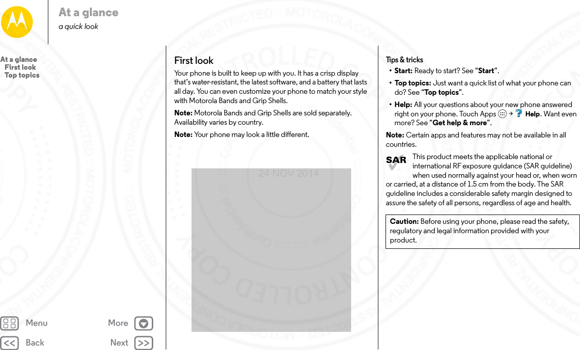 Back NextMenu MoreAt a glancea quick lookFirst lookYour phone is built to keep up with you. It has a crisp display that’s water-resistant, the latest software, and a battery that lasts all day. You can even customize your phone to match your style with Motorola Bands and Grip Shells.Note: Motorola Bands and Grip Shells are sold separately. Availability varies by country.Note: Your phone may look a little different.Tips &amp; tr ic ks•Start: Ready to start? See “Start”.•Top topics: Just want a quick list of what your phone can do? See “Top topics”.•Help: All your questions about your new phone answered right on your phone. Touch Apps  &gt; Help. Want even more? See “Get help &amp; more”.Note: Certain apps and features may not be available in all countries.This product meets the applicable national or international RF exposure guidance (SAR guideline) when used normally against your head or, when worn or carried, at a distance of 1.5 cm from the body. The SAR guideline includes a considerable safety margin designed to assure the safety of all persons, regardless of age and health.Caution: Before using your phone, please read the safety, regulatory and legal information provided with your product.At a glance   First look   Top topics24 NOV 2014