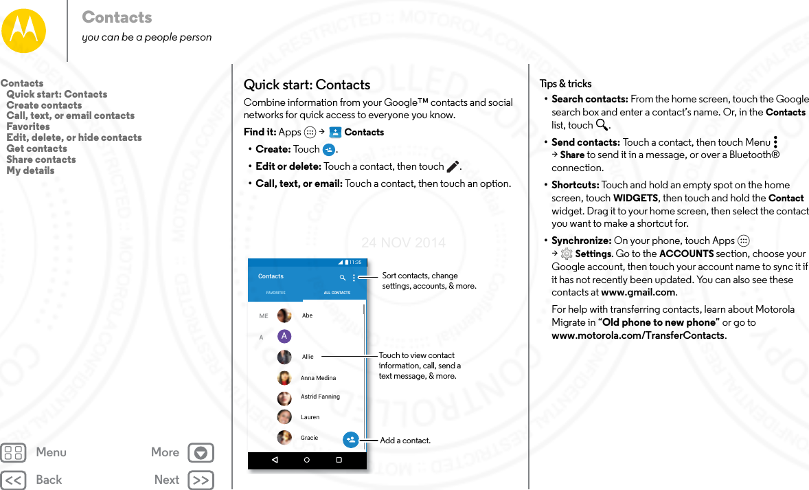 Back NextMenu MoreContactsyou can be a people personQuick start: ContactsCombine information from your Google™ contacts and social networks for quick access to everyone you know.Find it: Apps  &gt;   Contacts•Create: To u ch .• Edit or delete: Touch a contact, then touch .• Call, text, or email: Touch a contact, then touch an option.11:35AContactsMEAALL CONTACTSFAVORITES  Abe  Allie Anna Medina  Astrid Fanning  Lauren  GracieTouch to view contactinformation, call, send atext message, &amp; more.Sort contacts, changesettings, accounts, &amp; more.Add a contact.Tips &amp; tr ic ks• Search contacts: From the home screen, touch the Google search box and enter a contact’s name. Or, in the Contacts list, touch  .•Send contacts: Touch a contact, then touch Menu  &gt;Share to send it in a message, or over a Bluetooth® connection.•Shortcuts: Touch and hold an empty spot on the home screen, touch WIDGETS, then touch and hold the Contact widget. Drag it to your home screen, then select the contact you want to make a shortcut for.•Synchronize: On your phone, touch Apps  &gt;Settings. Go to the ACCOUNTS section, choose your Google account, then touch your account name to sync it if it has not recently been updated. You can also see these contacts at www.gmail.com.For help with transferring contacts, learn about Motorola Migrate in “Old phone to new phone” or go to www.motorola.com/TransferContacts.Contacts   Quick start: Contacts   Create contacts   Call, text, or email contacts   Favorites   Edit, delete, or hide contacts   Get contacts   Share contacts   My details24 NOV 2014