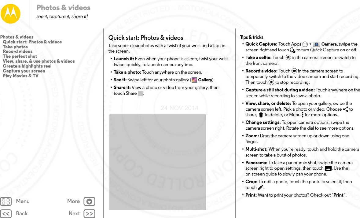 Back NextMenu MorePhotos &amp; videossee it, capture it, share it!Quick start: Photos &amp; videosTake super clear photos with a twist of your wrist and a tap on the screen.• Launch it: Even when your phone is asleep, twist your wrist twice, quickly, to launch camera anytime.• Take a photo: Touch anywhere on the screen. •See it: Swipe left for your photo gallery ( Gallery).•Share it: View a photo or video from your gallery, then touch Share  . Tips &amp; tr ic ks• Quick Capture: Touch Apps  &gt; Camera, swipe the screen right and touch   to turn Quick Capture on or off.• Take a selfie: Touch  in the camera screen to switch to the front camera. • Record a video: Touch   in the camera screen to temporarily switch to the video camera and start recording. Then touch to stop recording.• Capture a still shot during a video: Touch anywhere on the screen while recording to save a photo.•View, share, or delete: To open your gallery, swipe the camera screen left. Pick a photo or video. Choose  to share,  to delete, or Menu  for more options.• Change settings: To open camera options, swipe the camera screen right. Rotate the dial to see more options.• Zoom: Drag the camera screen up or down using one finger.• Multi-shot: When you’re ready, touch and hold the camera screen to take a burst of photos.• Panorama: To take a panoramic shot, swipe the camera screen right to open settings, then touch  . Use the on-screen guide to slowly pan your phone.•Crop: To edit a photo, touch the photo to select it, then touch .•Print: Want to print your photos? Check out “Print”.Photos &amp; videos   Quick start: Photos &amp; videos   Take photos   Record videos   The perfect shot   View, share, &amp; use photos &amp; videos   Create a highlights reel   Capture your screen   Play Movies &amp; TV24 NOV 2014