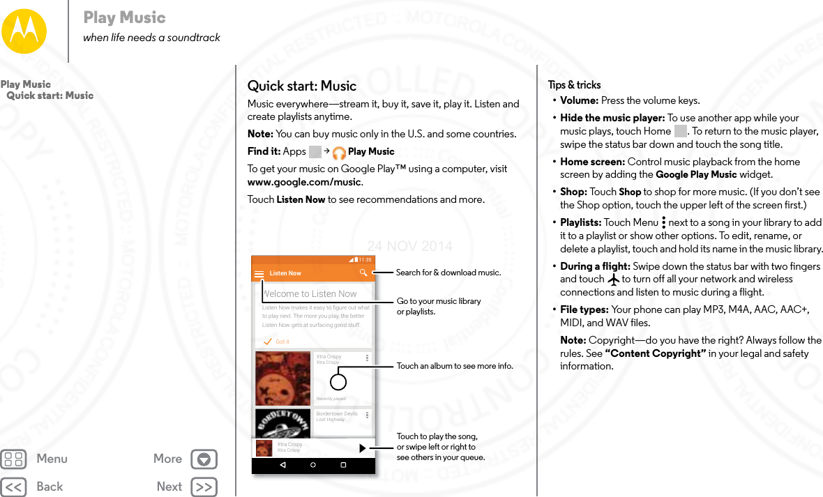 Back NextMenu MorePlay Musicwhen life needs a soundtrackQuick start: MusicMusic everywhere—stream it, buy it, save it, play it. Listen and create playlists anytime.Note: You can buy music only in the U.S. and some countries.Find it: Apps  &gt; Play MusicTo get your music on Google Play™ using a computer, visit www.google.com/music.To u ch   Listen Now to see recommendations and more.Got itListen Now makes it easy to ﬁgure out whatto play next. The more you play, the betterListen Now gets at surfacing good stuff.Welcome to Listen NowListen NowXtra CrispyXtra CrispyRecently playedBordertown DevilsLost HighwayRecently playedll dXtra CrispyXtra Crispy11:35Touch to play the song,or swipe left or right tosee others in your queue.Touch an album to see more info.Search for &amp; download music.Go to your music libraryor playlists.Tips &amp; tr ic ks•Volume: Press the volume keys.• Hide the music player: To  us e a not he r a pp w hile  yo ur  music plays, touch Home . To return to the music player, swipe the status bar down and touch the song title.•Home screen: Control music playback from the home screen by adding the Google Play Music widget.•Shop: To uc h Shop to shop for more music. (If you don’t see the Shop option, touch the upper left of the screen first.)•Playlists: Touch Menu  next to a song in your library to add it to a playlist or show other options. To edit, rename, or delete a playlist, touch and hold its name in the music library.• During a flight: Swipe down the status bar with two fingers and touch  to turn off all your network and wireless connections and listen to music during a flight.•File types: Your phone can play MP3, M4A, AAC, AAC+, MIDI, and WAV files.Note: Copyright—do you have the right? Always follow the rules. See “Content Copyright” in your legal and safety information.Play Music   Quick start: Music24 NOV 2014