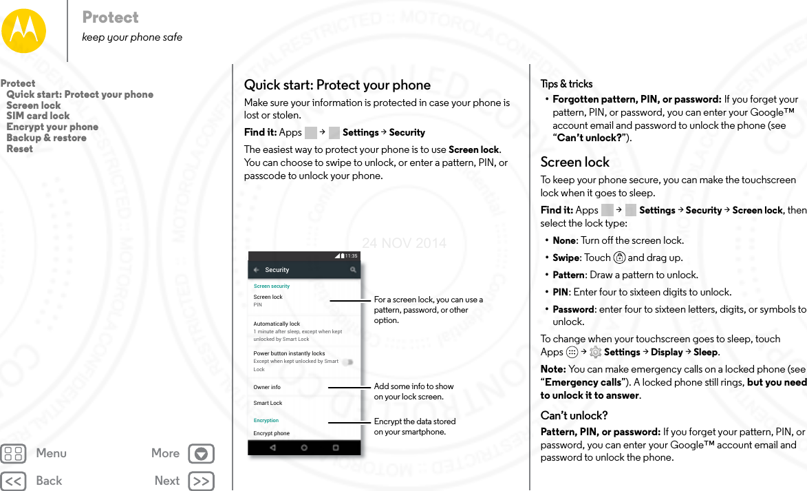 Back NextMenu MoreProtectkeep your phone safeQuick start: Protect your phoneMake sure your information is protected in case your phone is lost or stolen.Find it: Apps  &gt; Settings &gt; SecurityThe easiest way to protect your phone is to use Screen lock. You can choose to swipe to unlock, or enter a pattern, PIN, or passcode to unlock your phone.SecurityScreen lockPINOwner infoSmart LockEncrypt phoneAutomatically lock1 minute after sleep, except when keptunlocked by Smart LockPower button instantly locksExcept when kept unlocked by SmartLockScreen securityEncryption11:35For a screen lock, you can use a pattern, password, or other option.Add some info to showon your lock screen.Encrypt the data storedon your smartphone.Tips &amp; tr ic ks• Forgotten pattern, PIN, or password: If you forget your pattern, PIN, or password, you can enter your Google™ account email and password to unlock the phone (see “Can’t unlock?”).Screen lockTo keep your phone secure, you can make the touchscreen lock when it goes to sleep.Find it: Apps  &gt; Settings &gt; Security &gt; Screen lock, then select the lock type:•None: Turn off the screen lock.•Swipe: Touch  and drag up.•Pattern: Draw a pattern to unlock.•PIN: Enter four to sixteen digits to unlock.•Password: enter four to sixteen letters, digits, or symbols to unlock.To change when your touchscreen goes to sleep, touch Apps  &gt; Settings &gt; Display &gt; Sleep.Note: You can make emergency calls on a locked phone (see “Emergency calls”). A locked phone still rings, but you need to unlock it to answer.Can’t unlock?Pattern, PIN, or password: If you forget your pattern, PIN, or password, you can enter your Google™ account email and password to unlock the phone.Protect   Quick start: Protect your phone   Screen lock   SIM card lock   Encrypt your phone   Backup &amp; restore   Reset24 NOV 2014