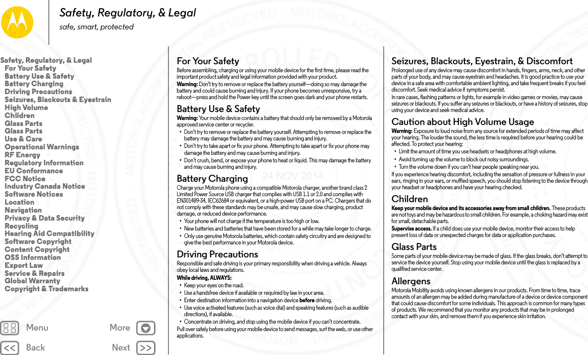 Back NextMenu MoreSafety, Regulatory, &amp; Legalsafe, smart, protectedFor Your SafetyFor  Your S af et yBefore assembling, charging or using your mobile device for the first time, please read the important product safety and legal information provided with your product.Warni ng: Don’t try to remove or replace the battery yourself—doing so may damage the battery and could cause burning and injury. If your phone becomes unresponsive, try a reboot—press and hold the Power key until the screen goes dark and your phone restarts.Battery Use &amp; SafetyBat tery  Use &amp; S afet yWarni ng: Your mobile device contains a battery that should only be removed by a Motorola approved service center or recycler.•Don’t try to remove or replace the battery yourself. Attempting to remove or replace the battery may damage the battery and may cause burning and injury.•Don’t try to take apart or fix your phone. Attempting to take apart or fix your phone may damage the battery and may cause burning and injury.•Don’t crush, bend, or expose your phone to heat or liquid. This may damage the battery and may cause burning and injury.Battery ChargingBattery ChargingCharge your Motorola phone using a compatible Motorola charger, another brand class 2 Limited Power Source USB charger that complies with USB 1.1 or 2.0 and complies with EN301489-34, IEC62684 or equivalent, or a high-power USB port on a PC. Chargers that do not comply with these standards may be unsafe, and may cause slow charging, product damage, or reduced device performance.•Your phone will not charge if the temperature is too high or low.•New batteries and batteries that have been stored for a while may take longer to charge.•Only use genuine Motorola batteries, which contain safety circuitry and are designed to give the best performance in your Motorola device.Driving PrecautionsDriving  PrecautionsResponsible and safe driving is your primary responsibility when driving a vehicle. Always obey local laws and regulations.While driving, ALWAYS: •Keep your eyes on the road.•Use a handsfree device if available or required by law in your area.•Enter destination information into a navigation device before driving.•Use voice activated features (such as voice dial) and speaking features (such as audible directions), if available.•Concentrate on driving, and stop using the mobile device if you can’t concentrate.Pull over safely before using your mobile device to send messages, surf the web, or use other applications.Seizures, Blackouts, Eyestrain, &amp; DiscomfortSeizures, Blackouts &amp; EyestrainProlonged use of any device may cause discomfort in hands, fingers, arms, neck, and other parts of your body, and may cause eyestrain and headaches. It is good practice to use your device in a safe area with comfortable ambient lighting, and take frequent breaks if you feel discomfort. Seek medical advice if symptoms persist.In rare cases, flashing patterns or lights, for example in video games or movies, may cause seizures or blackouts. If you suffer any seizures or blackouts, or have a history of seizures, stop using your device and seek medical advice.Caution about High Volume UsageHigh VolumeWarning: Exposure to loud noise from any source for extended periods of time may affect your hearing. The louder the sound, the less time is required before your hearing could be affected. To protect your hearing:•Limit the amount of time you use headsets or headphones at high volume.•Avoid turning up the volume to block out noisy surroundings.•Turn the volume down if you can’t hear people speaking near you.If you experience hearing discomfort, including the sensation of pressure or fullness in your ears, ringing in your ears, or muffled speech, you should stop listening to the device through your headset or headphones and have your hearing checked.ChildrenChildr enKeep your mobile device and its accessories away from small children. These products are not toys and may be hazardous to small children. For example, a choking hazard may exist for small, detachable parts.Supervise access. If a child does use your mobile device, monitor their access to help prevent loss of data or unexpected charges for data or application purchases.Glass PartsGlass PartsSome parts of your mobile device may be made of glass. If the glass breaks, don’t attempt to service the device yourself. Stop using your mobile device until the glass is replaced by a qualified service center.AllergensGlass PartsMotorola Mobility avoids using known allergens in our products. From time to time, trace amounts of an allergen may be added during manufacture of a device or device component that could cause discomfort for some individuals. This approach is common for many types of products. We recommend that you monitor any products that may be in prolonged contact with your skin, and remove them if you experience skin irritation.Safety, Regulatory, &amp; Legal   For Your Safety   Battery Use &amp; Safety   Battery Charging   Driving Precautions   Seizures, Blackouts &amp; Eyestrain   High Volume   Children   Glass Parts   Glass Parts   Use &amp; Care   Operational Warnings   RF Energy   Regulatory Information   EU Conformance   FCC Notice   Industry Canada Notice   Software Notices   Location   Navigation   Privacy &amp; Data Security   Recycling   Hearing Aid Compatibility   Software Copyright   Content Copyright   OSS Information   Export Law   Service &amp; Repairs   Global Warranty   Copyright &amp; Trademarks24 NOV 2014