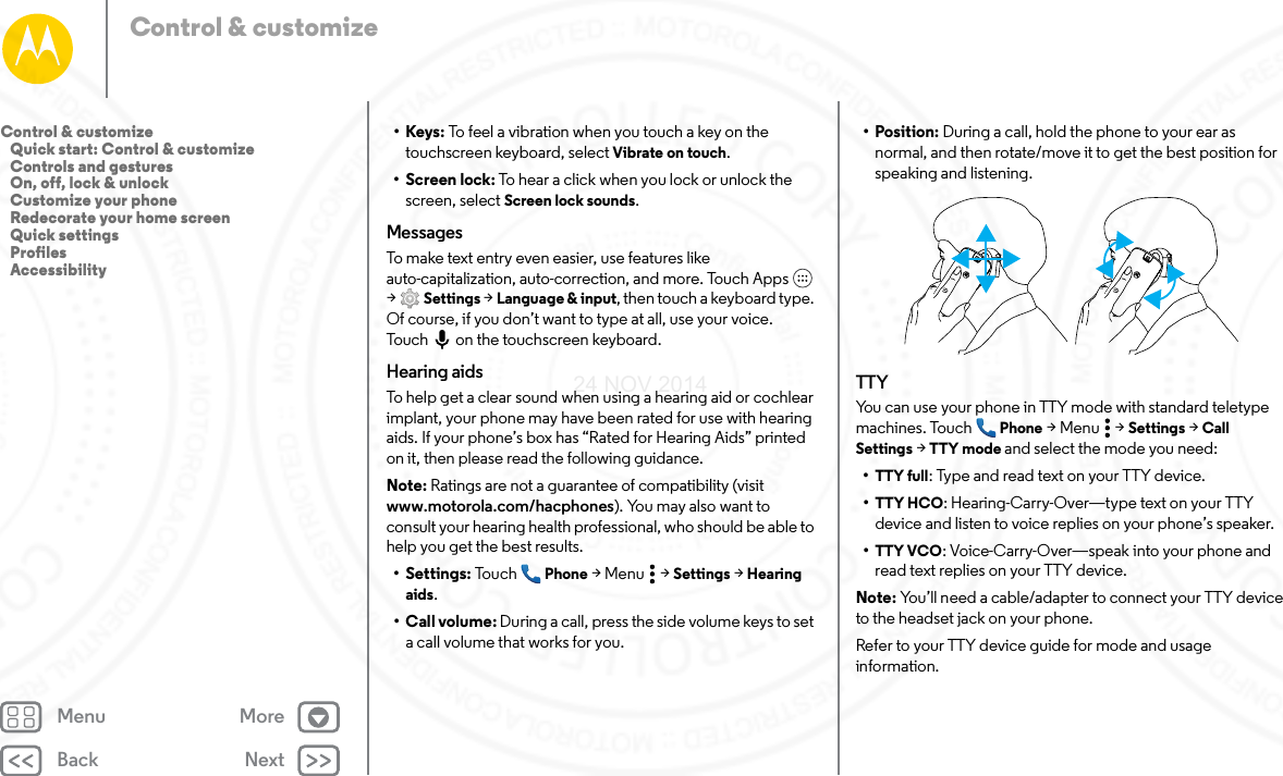 Back NextMenu MoreControl &amp; customize•Keys: To feel a vibration when you touch a key on the touchscreen keyboard, select Vibrate on touch.• Screen lock: To hear a click when you lock or unlock the screen, select Screen lock sounds.MessagesTo make text entry even easier, use features like auto-capitalization, auto-correction, and more. Touch Apps  &gt;Settings &gt; Language &amp; input, then touch a keyboard type. Of course, if you don’t want to type at all, use your voice. Touch on the touchscreen keyboard.Hearing aidsTo help get a clear sound when using a hearing aid or cochlear implant, your phone may have been rated for use with hearing aids. If your phone’s box has “Rated for Hearing Aids” printed on it, then please read the following guidance.Note: Ratings are not a guarantee of compatibility (visit www.motorola.com/hacphones). You may also want to consult your hearing health professional, who should be able to help you get the best results.• Settings: Tou ch Phone &gt;Menu  &gt;Settings &gt; Hearing aids.• Call volume: During a call, press the side volume keys to set a call volume that works for you.• Position: During a call, hold the phone to your ear as normal, and then rotate/move it to get the best position for speaking and listening.TTYYou can use your phone in TTY mode with standard teletype machines. Touch Phone &gt;Menu  &gt;Settings &gt; Call Settings &gt; TTY mode and select the mode you need:•TTY full: Type and read text on your TTY device.•TTY HCO: Hearing-Carry-Over—type text on your TTY device and listen to voice replies on your phone’s speaker.•TTY VCO: Voice-Carry-Over—speak into your phone and read text replies on your TTY device.Note: You’ll need a cable/adapter to connect your TTY device to the headset jack on your phone.Refer to your TTY device guide for mode and usage information.Control &amp; customize   Quick start: Control &amp; customize   Controls and gestures   On, off, lock &amp; unlock   Customize your phone   Redecorate your home screen   Quick settings   Profiles   Accessibility24 NOV 2014