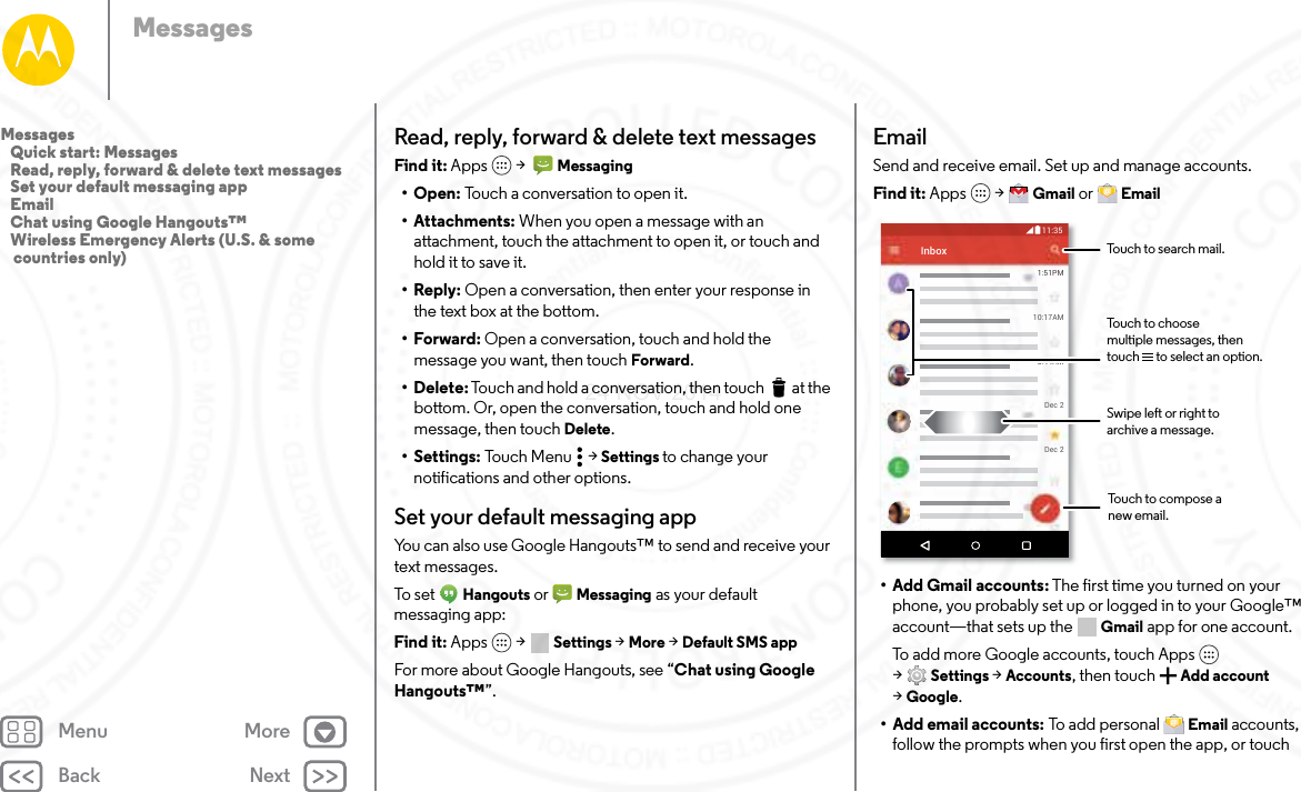 Back NextMenu MoreMessagesRead, reply, forward &amp; delete text messagesFind it: Apps  &gt;   Messaging•Open: Touch a conversation to open it.• Attachments: When you open a message with an attachment, touch the attachment to open it, or touch and hold it to save it.•Reply: Open a conversation, then enter your response in the text box at the bottom.•Forward: Open a conversation, touch and hold the message you want, then touch Forward.• Delete: Touch and hold a conversation, then touch  at the bottom. Or, open the conversation, touch and hold one message, then touch Delete.• Settings: Touch Menu  &gt; Settings to change your notifications and other options.Set your default messaging appYou can also use Google Hangouts™ to send and receive your text messages.To s et  Hangouts or  Messaging as your default messaging app:Find it: Apps  &gt; Settings &gt; More &gt; Default SMS appFor more about Google Hangouts, see “Chat using Google Hangouts™”.EmailSend and receive email. Set up and manage accounts.Find it: Apps  &gt; Gmail or  Email• Add Gmail accounts: The first time you turned on your phone, you probably set up or logged in to your Google™ account—that sets up the  Gmail app for one account. To add more Google accounts, touch Apps  &gt;Settings &gt; Accounts, then touch Add account &gt;Google.• Add email accounts: To add personal  Email accounts, follow the prompts when you first open the app, or touch 1:51PM10:17AM8:44AMDec 2Dec 2Inbox11:35BTouch to search mail.Swipe left or right toarchive a message.Touch to choose multiple messages, then touch      to select an option.Touch to compose a new email.Messages   Quick start: Messages   Read, reply, forward &amp; delete text messages   Set your default messaging app   Email   Chat using Google Hangouts™   Wireless Emergency Alerts (U.S. &amp; some countries only)24 NOV 2014