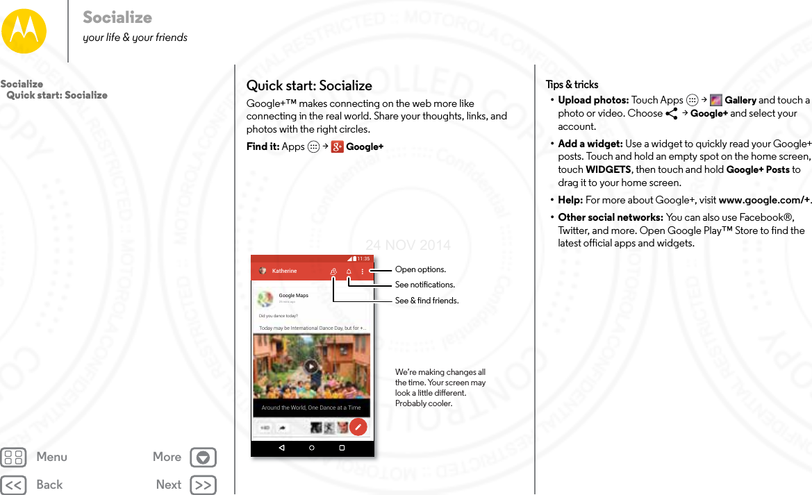 Back NextMenu MoreSocializeyour life &amp; your friendsQuick start: SocializeGoogle+™ makes connecting on the web more like connecting in the real world. Share your thoughts, links, and photos with the right circles.Find it: Apps  &gt; Google+What’s hotGoogle Maps25 mins agoDid you dance today?Today may be International Dance Day, but for +...Around the World, One Dance at a TimeKatherine11:35Open options.See notications.See &amp; nd friends.We’re making changes allthe time. Your screen maylook a little dierent.Probably cooler.Tips &amp; tr ic ks• Upload photos: Touch Apps  &gt; Gallery and touch a photo or video. Choose   &gt; Google+ and select your account.• Add a widget: Use a widget to quickly read your Google+ posts. Touch and hold an empty spot on the home screen, touch WIDGETS, then touch and hold Google+ Posts to drag it to your home screen.•Help: For more about Google+, visit www.google.com/+.• Other social networks: You can also use Facebook®, Twitter, and more. Open Google Play™ Store to find the latest official apps and widgets.Socialize   Quick start: Socialize24 NOV 2014