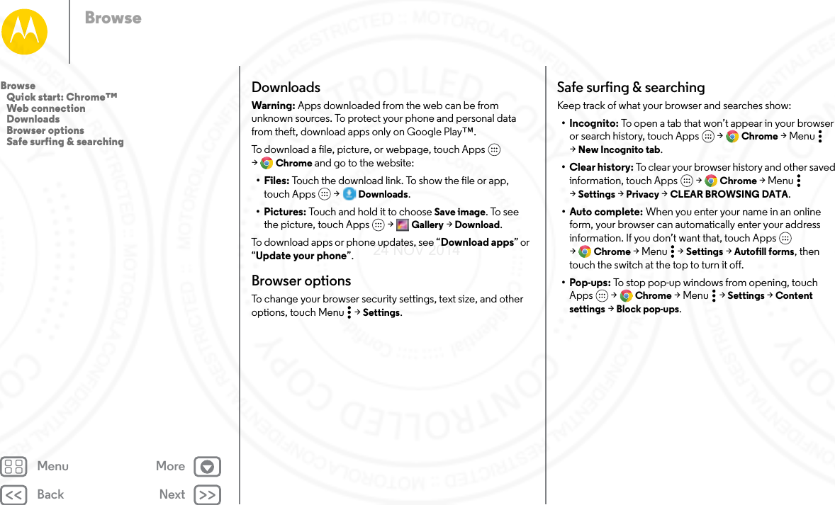 Back NextMenu MoreBrowseDownloadsWarning: Apps downloaded from the web can be from unknown sources. To protect your phone and personal data from theft, download apps only on Google Play™.To download a file, picture, or webpage, touch Apps  &gt;Chrome and go to the website:•Files: Touch the download link. To show the file or app, touch Apps  &gt; Downloads.•Pictures: Touch and hold it to choose Save image. To see the picture, touch Apps  &gt; Gallery &gt; Download.To download apps or phone updates, see “Download apps” or “Update your phone”.Browser optionsTo change your browser security settings, text size, and other options, touch Menu  &gt; Settings.Safe surfing &amp; searchingKeep track of what your browser and searches show:• Incognito: To open a tab that won’t appear in your browser or search history, touch Apps  &gt; Chrome &gt;Menu  &gt;New Incognito tab.•Clear history: To clear your browser history and other saved information, touch Apps  &gt; Chrome &gt;Menu  &gt;Settings &gt; Privacy &gt; CLEAR BROWSING DATA.•Auto complete: When you enter your name in an online form, your browser can automatically enter your address information. If you don’t want that, touch Apps  &gt;Chrome &gt;Menu  &gt;Settings &gt; Autofill forms, then touch the switch at the top to turn it off.•Pop-ups: To stop pop-up windows from opening, touch Apps  &gt; Chrome &gt;Menu  &gt;Settings &gt; Content settings &gt; Block pop-ups.Browse   Quick start: Chrome™   Web connection   Downloads   Browser options   Safe surfing &amp; searching24 NOV 2014