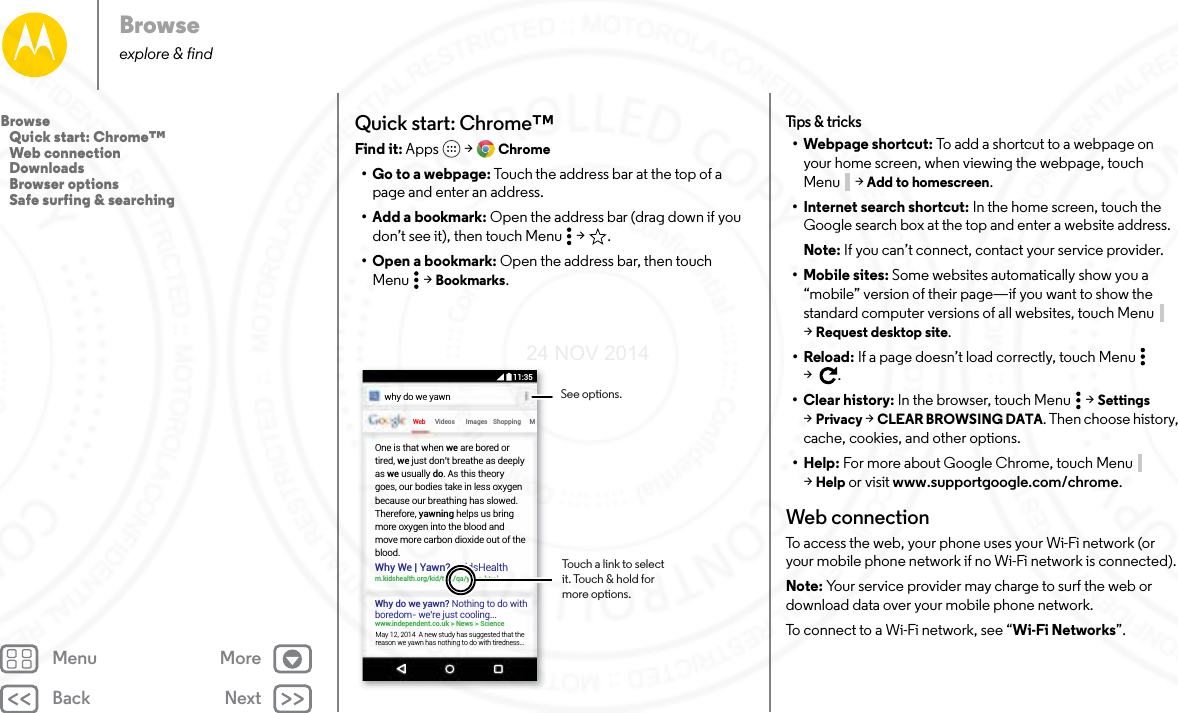 Back NextMenu MoreBrowseexplore &amp; findQuick start: Chrome™Find it: Apps  &gt; Chrome• Go to a webpage: Touch the address bar at the top of a page and enter an address.• Add a bookmark: Open the address bar (drag down if you don’t see it), then touch Menu  &gt; .• Open a bookmark: Open the address bar, then touch Menu  &gt; Bookmarks.Web Videoswhy do we yawnImages Shopping MWhy We | Yawn? - kidsHealthm.kidshealth.org/kid/talk/qa/yawn.htmlWhy do we yawn? Nothing to do with boredom- we’re just cooling...www.independent.co.uk &gt; News &gt; ScienceOne is that when we are bored or tired, we just don’t breathe as deeply as we usually do. As this theory goes, our bodies take in less oxygen because our breathing has slowed. Therefore, yawning helps us bring more oxygen into the blood and move more carbon dioxide out of the blood.May 12, 2014  A new study has suggested that the reason we yawn has nothing to do with tiredness...Touch a link to select it. Touch &amp; hold for more options.See options.11:35Tips &amp; tricks• Webpage shortcut: To add a shortcut to a webpage on your home screen, when viewing the webpage, touch Menu  &gt; Add to homescreen.• Internet search shortcut: In the home screen, touch the Google search box at the top and enter a website address.Note: If you can’t connect, contact your service provider.• Mobile sites: Some websites automatically show you a “mobile” version of their page—if you want to show the standard computer versions of all websites, touch Menu  &gt;Request desktop site.•Reload: If a page doesn’t load correctly, touch Menu  &gt;.•Clear history: In the browser, touch Menu  &gt; Settings &gt;Privacy &gt; CLEAR BROWSING DATA. Then choose history, cache, cookies, and other options.•Help: For more about Google Chrome, touch Menu  &gt;Help or visit www.supportgoogle.com/chrome.Web connectionTo access the web, your phone uses your Wi-Fi network (or your mobile phone network if no Wi-Fi network is connected).Note: Your service provider may charge to surf the web or download data over your mobile phone network.To connect to a Wi-Fi network, see “Wi-Fi Networks”.Browse   Quick start: Chrome™   Web connection   Downloads   Browser options   Safe surfing &amp; searching24 NOV 2014
