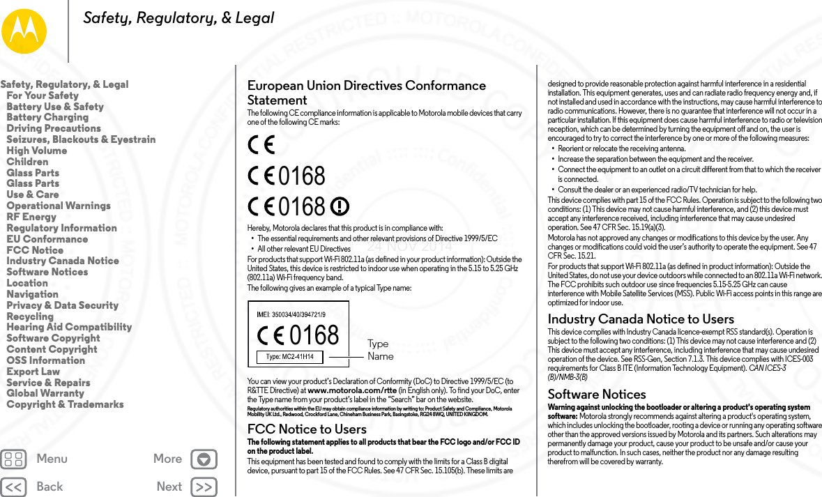 Back NextMenu MoreSafety, Regulatory, &amp; LegalEuropean Union Directives Conformance StatementEU ConformanceThe following CE compliance information is applicable to Motorola mobile devices that carry one of the following CE marks:Hereby, Motorola declares that this product is in compliance with:•The essential requirements and other relevant provisions of Directive 1999/5/EC•All other relevant EU DirectivesFor products that support Wi-Fi 802.11a (as defined in your product information): Outside the United States, this device is restricted to indoor use when operating in the 5.15 to 5.25 GHz (802.11a) Wi-Fi frequency band.The following gives an example of a typical Type name:You can view your product’s Declaration of Conformity (DoC) to Directive 1999/5/EC (to R&amp;TTE Directive) at www.motorola.com/rtte (in English only). To find your DoC, enter the Type name from your product’s label in the “Search” bar on the website.Regulatory authorities within the EU may obtain compliance information by writing to: Product Safety and Compliance, Motorola Mobility UK Ltd., Redwood, Crockford Lane, Chineham Business Park, Basingstoke, RG24 8WQ, UNITED KINGDOM.FCC Notice to UsersFCC NoticeThe following statement applies to all products that bear the FCC logo and/or FCC ID on the product label. This equipment has been tested and found to comply with the limits for a Class B digital device, pursuant to part 15 of the FCC Rules. See 47 CFR Sec. 15.105(b). These limits are 016801680168  TypeNamedesigned to provide reasonable protection against harmful interference in a residential installation. This equipment generates, uses and can radiate radio frequency energy and, if not installed and used in accordance with the instructions, may cause harmful interference to radio communications. However, there is no guarantee that interference will not occur in a particular installation. If this equipment does cause harmful interference to radio or television reception, which can be determined by turning the equipment off and on, the user is encouraged to try to correct the interference by one or more of the following measures:•Reorient or relocate the receiving antenna.•Increase the separation between the equipment and the receiver.•Connect the equipment to an outlet on a circuit different from that to which the receiver is connected.•Consult the dealer or an experienced radio/TV technician for help.This device complies with part 15 of the FCC Rules. Operation is subject to the following two conditions: (1) This device may not cause harmful interference, and (2) this device must accept any interference received, including interference that may cause undesired operation. See 47 CFR Sec. 15.19(a)(3).Motorola has not approved any changes or modifications to this device by the user. Any changes or modifications could void the user’s authority to operate the equipment. See 47 CFR Sec. 15.21.For products that support Wi-Fi 802.11a (as defined in product information): Outside the United States, do not use your device outdoors while connected to an 802.11a Wi-Fi network. The FCC prohibits such outdoor use since frequencies 5.15-5.25 GHz can cause interference with Mobile Satellite Services (MSS). Public Wi-Fi access points in this range are optimized for indoor use.Industry Canada Notice to UsersIndus try Cana da Noti ceThis device complies with Industry Canada licence-exempt RSS standard(s). Operation is subject to the following two conditions: (1) This device may not cause interference and (2) This device must accept any interference, including interference that may cause undesired operation of the device. See RSS-Gen, Section 7.1.3. This device complies with ICES-003 requirements for Class B ITE (Information Technology Equipment). CAN ICES-3 (B)/NMB-3(B)Software NoticesSoftwa re Notic esWarning against unlocking the bootloader or altering a product&apos;s operating system software: Motorola strongly recommends against altering a product&apos;s operating system, which includes unlocking the bootloader, rooting a device or running any operating software other than the approved versions issued by Motorola and its partners. Such alterations may permanently damage your product, cause your product to be unsafe and/or cause your product to malfunction. In such cases, neither the product nor any damage resulting therefrom will be covered by warranty.Safety, Regulatory, &amp; Legal   For Your Safety   Battery Use &amp; Safety   Battery Charging   Driving Precautions   Seizures, Blackouts &amp; Eyestrain   High Volume   Children   Glass Parts   Glass Parts   Use &amp; Care   Operational Warnings   RF Energy   Regulatory Information   EU Conformance   FCC Notice   Industry Canada Notice   Software Notices   Location   Navigation   Privacy &amp; Data Security   Recycling   Hearing Aid Compatibility   Software Copyright   Content Copyright   OSS Information   Export Law   Service &amp; Repairs   Global Warranty   Copyright &amp; Trademarks24 NOV 2014