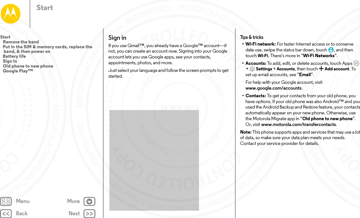 Back NextMenu MoreStartSign inIf you use Gmail™, you already have a Google™ account—if not, you can create an account now. Signing into your Google account lets you use Google apps, see your contacts, appointments, photos, and more.Just select your language and follow the screen prompts to get started.Tips &amp; tricks•Wi-Fi network: For faster Internet access or to conserve data use, swipe the status bar down, touch , and then touch Wi-Fi. There’s more in “Wi-Fi Networks”.• Accounts: To add, edit, or delete accounts, touch Apps  &gt;Settings &gt; Accounts, then touch  Add account. To set up email accounts, see “Email”.For help with your Google account, visit www.google.com/accounts.•Contacts: To get your contacts from your old phone, you have options. If your old phone was also Android™ and you used the Android Backup and Restore feature, your contacts automatically appear on your new phone. Otherwise, use the Motorola Migrate app in “Old phone to new phone”. Or, visit www.motorola.com/transfercontacts.Note: This phone supports apps and services that may use a lot of data, so make sure your data plan meets your needs. Contact your service provider for details.Start   Remove the band   Put in the SIM &amp; memory cards, replace the band, &amp; then power on   Battery life   Sign in   Old phone to new phone   Google Play™24 NOV 2014