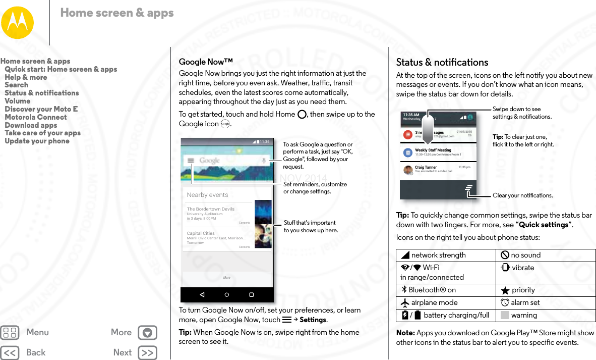 Back NextMenu MoreHome screen &amp; appsGoogle Now™Google Now brings you just the right information at just the right time, before you even ask. Weather, traffic, transit schedules, even the latest scores come automatically, appearing throughout the day just as you need them.To get started, touch and hold Home , then swipe up to the Google icon .To turn Google Now on/off, set your preferences, or learn more, open Google Now, touch  &gt; Settings.Tip : When Google Now is on, swipe right from the home screen to see it. 11:35Nearby eventsThe Bordertown DevilsUniversity Auditoriumin 3 days, 8:00PMConcertsCapital CitiesMerrill Civic Center East, Morrison...TomorrowConcertsMoreStu that’s importantto you shows up here.Set reminders, customize or change settings.To ask Google a question or perform a task, just say &quot;OK, Google&quot;, followed by your request.Status &amp; notificationsAt the top of the screen, icons on the left notify you about new messages or events. If you don’t know what an icon means, swipe the status bar down for details.Tip : To quickly change common settings, swipe the status bar down with two fingers. For more, see “Quick settings”.Icons on the right tell you about phone status:Note: Apps you download on Google Play™ Store might show other icons in the status bar to alert you to specific events.network strength no sound/Wi-Fi in range/connectedvibrateBluetooth® on  priorityairplane mode alarm set/ battery charging/full warning11:35 AMWednesday, January 73 new messages 01/07/20159:27 AM2Publix Super MarketsSavings Just for You.escrito7@yahoo.com26amy.merchant321@gmail.comWeekly Staff Meeting11:30-12:30 pm Conference Room 1Craig TannerYou are invited to a video call11:35 pmClear your notications.Swipe down to seesettings &amp; notications.Tip: To clear just one,flick it to the left or right.Home screen &amp; apps   Quick start: Home screen &amp; apps   Help &amp; more   Search   Status &amp; notifications   Volume   Discover your Moto E   Motorola Connect   Download apps   Take care of your apps   Update your phone24 NOV 2014