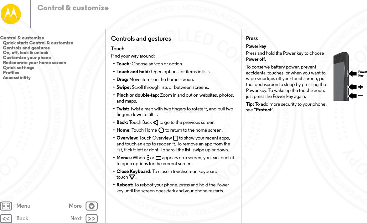 Back NextMenu MoreControl &amp; customizeControls and gesturesTouchFind your way around:•Touch: Choose an icon or option.•Touch and hold: Open options for items in lists.•Drag: Move items on the home screen.•Swipe: Scroll through lists or between screens.•Pinch or double-tap: Zoom in and out on websites, photos, and maps.•Twist: Twist a map with two fingers to rotate it, and pull two fingers down to tilt it.•Back: Touch Back  to go to the previous screen.•Home: Touch Home  to return to the home screen.•Overview: Touch Overview to show your recent apps, and touch an app to reopen it. To remove an app from the list, flick it left or right. To scroll the list, swipe up or down.•Menus: When   or  appears on a screen, you can touch it to open options for the current screen.•Close Keyboard: To close a touchscreen keyboard, touch .• Reboot: To reboot your phone, press and hold the Power key until the screen goes dark and your phone restarts.PressPower keyPress and hold the Power key to choose Power off.To conserve battery power, prevent accidental touches, or when you want to wipe smudges off your touchscreen, put the touchscreen to sleep by pressing the Power key. To wake up the touchscreen, just press the Power key again.Tip : To add more security to your phone, see “Protect”.PowerKeyControl &amp; customize   Quick start: Control &amp; customize   Controls and gestures   On, off, lock &amp; unlock   Customize your phone   Redecorate your home screen   Quick settings   Profiles   Accessibility24 NOV 2014