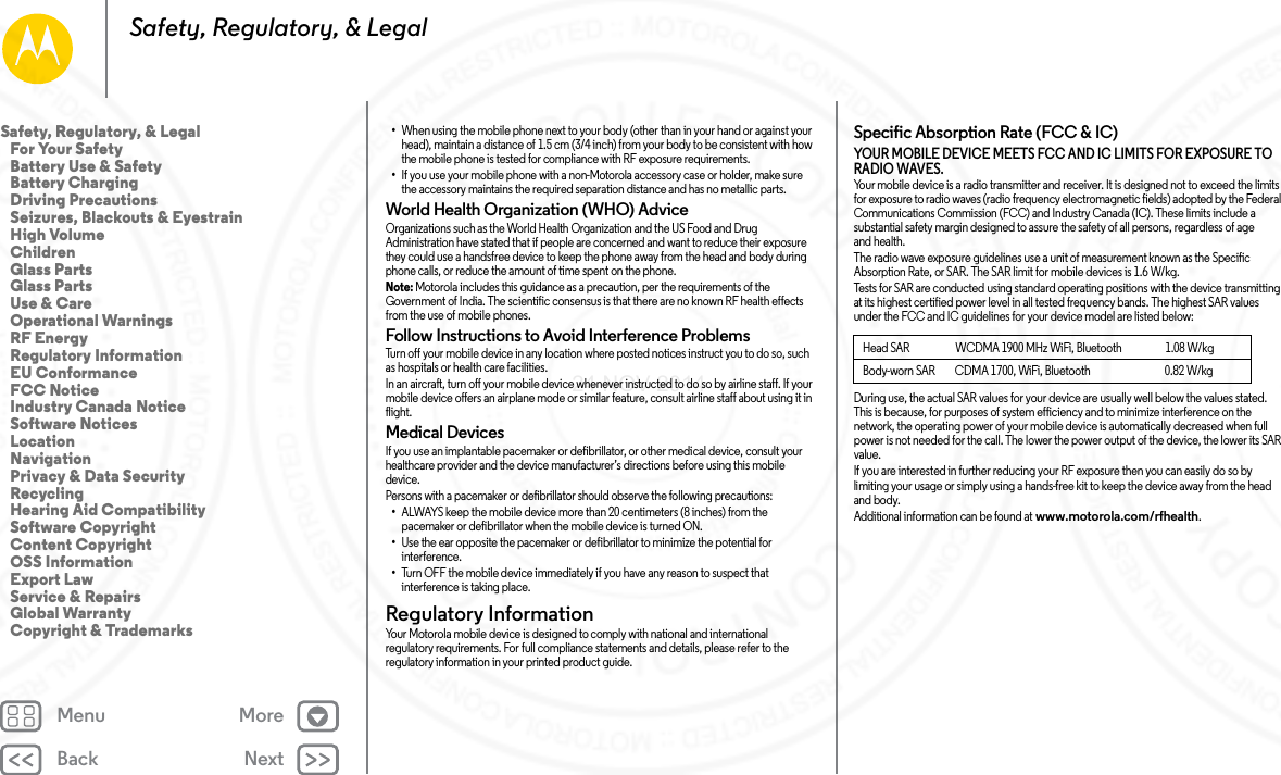 Back NextMenu MoreSafety, Regulatory, &amp; Legal•When using the mobile phone next to your body (other than in your hand or against your head), maintain a distance of 1.5 cm (3/4 inch) from your body to be consistent with how the mobile phone is tested for compliance with RF exposure requirements.•If you use your mobile phone with a non-Motorola accessory case or holder, make sure the accessory maintains the required separation distance and has no metallic parts.World Health Organization (WHO) AdviceOrganizations such as the World Health Organization and the US Food and Drug Administration have stated that if people are concerned and want to reduce their exposure they could use a handsfree device to keep the phone away from the head and body during phone calls, or reduce the amount of time spent on the phone.Note: Motorola includes this guidance as a precaution, per the requirements of the Government of India. The scientific consensus is that there are no known RF health effects from the use of mobile phones.Follow Instructions to Avoid Interference ProblemsTurn off your mobile device in any location where posted notices instruct you to do so, such as hospitals or health care facilities.In an aircraft, turn off your mobile device whenever instructed to do so by airline staff. If your mobile device offers an airplane mode or similar feature, consult airline staff about using it in flight.Medical DevicesIf you use an implantable pacemaker or defibrillator, or other medical device, consult your healthcare provider and the device manufacturer’s directions before using this mobile device.Persons with a pacemaker or defibrillator should observe the following precautions:•ALWAYS keep the mobile device more than 20 centimeters (8 inches) from the pacemaker or defibrillator when the mobile device is turned ON.•Use the ear opposite the pacemaker or defibrillator to minimize the potential for interference.•Turn OFF the mobile device immediately if you have any reason to suspect that interference is taking place.Regulatory InformationRegulatory  InformationYour Motorola mobile device is designed to comply with national and international regulatory requirements. For full compliance statements and details, please refer to the regulatory information in your printed product guide.Specific Absorption Rate (FCC &amp; IC)SAR (FCC  &amp; IC)YOUR MOBILE DEVICE MEETS FCC AND IC LIMITS FOR EXPOSURE TO RADIO WAVES.Your mobile device is a radio transmitter and receiver. It is designed not to exceed the limits for exposure to radio waves (radio frequency electromagnetic fields) adopted by the Federal Communications Commission (FCC) and Industry Canada (IC). These limits include a substantial safety margin designed to assure the safety of all persons, regardless of age and health.The radio wave exposure guidelines use a unit of measurement known as the Specific Absorption Rate, or SAR. The SAR limit for mobile devices is 1.6 W/kg.Tests for SAR are conducted using standard operating positions with the device transmitting at its highest certified power level in all tested frequency bands. The highest SAR values under the FCC and IC guidelines for your device model are listed below:During use, the actual SAR values for your device are usually well below the values stated. This is because, for purposes of system efficiency and to minimize interference on the network, the operating power of your mobile device is automatically decreased when full power is not needed for the call. The lower the power output of the device, the lower its SAR value.If you are interested in further reducing your RF exposure then you can easily do so by limiting your usage or simply using a hands-free kit to keep the device away from the head and body.Additional information can be found at www.motorola.com/rfhealth.Head SAR                      WCDMA 1900 MHz WiFi, Bluetooth                     1.08 W/kgBody-worn SAR         CDMA 1700, WiFi, Bluetooth                                  0.82 W/kgSafety, Regulatory, &amp; Legal   For Your Safety   Battery Use &amp; Safety   Battery Charging   Driving Precautions   Seizures, Blackouts &amp; Eyestrain   High Volume   Children   Glass Parts   Glass Parts   Use &amp; Care   Operational Warnings   RF Energy   Regulatory Information   EU Conformance   FCC Notice   Industry Canada Notice   Software Notices   Location   Navigation   Privacy &amp; Data Security   Recycling   Hearing Aid Compatibility   Software Copyright   Content Copyright   OSS Information   Export Law   Service &amp; Repairs   Global Warranty   Copyright &amp; Trademarks24 NOV 2014