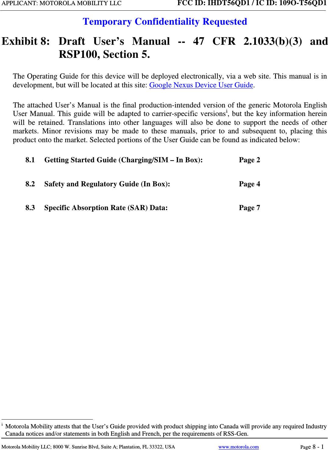 APPLICANT: MOTOROLA MOBILITY LLC FCC ID: IHDT56QD1 / IC ID: 109O-T56QD1  Temporary Confidentiality Requested  Motorola Mobility LLC; 8000 W. Sunrise Blvd, Suite A; Plantation, FL 33322, USA www.motorola.com Page 8 - 1  Exhibit 8:   Draft User’s Manual --  47 CFR 2.1033(b)(3) and RSP100, Section 5. The Operating Guide for this device will be deployed electronically, via a web site. This manual is in development, but will be located at this site: Google Nexus Device User Guide. The attached User’s Manual is the final production-intended version of the generic Motorola English User Manual. This guide will be adapted to carrier-specific versionsi, but the key information herein will be retained. Translations into other languages will also be done to support the needs of other markets. Minor revisions may be made to these manuals, prior to and subsequent to, placing this product onto the market. Selected portions of the User Guide can be found as indicated below: 8.1 Getting Started Guide (Charging/SIM – In Box):  Page 2 8.2 Safety and Regulatory Guide (In Box):  Page 4 8.3 Specific Absorption Rate (SAR) Data:  Page 7                                                   i  Motorola Mobility attests that the User’s Guide provided with product shipping into Canada will provide any required Industry Canada notices and/or statements in both English and French, per the requirements of RSS-Gen. 