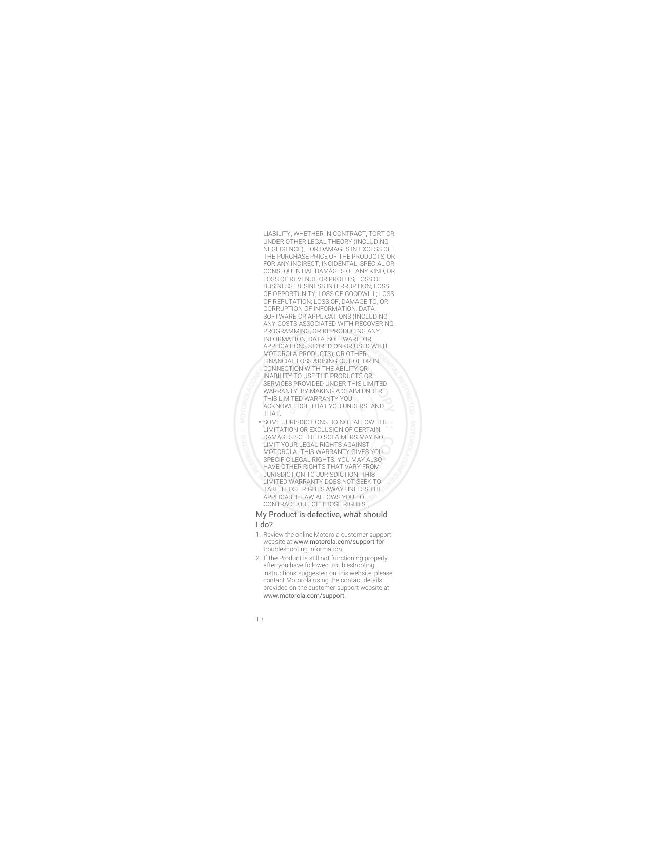 10LIABILITY, WHETHER IN CONTRACT, TORT OR UNDER OTHER LEGAL THEORY (INCLUDING NEGLIGENCE), FOR DAMAGES IN EXCESS OF THE PURCHASE PRICE OF THE PRODUCTS, OR FOR ANY INDIRECT, INCIDENTAL, SPECIAL OR CONSEQUENTIAL DAMAGES OF ANY KIND, OR LOSS OF REVENUE OR PROFITS; LOSS OF BUSINESS; BUSINESS INTERRUPTION; LOSS OF OPPORTUNITY; LOSS OF GOODWILL; LOSS OF REPUTATION; LOSS OF, DAMAGE TO, OR CORRUPTION OF INFORMATION, DATA, SOFTWARE OR APPLICATIONS (INCLUDING ANY COSTS ASSOCIATED WITH RECOVERING, PROGRAMMING, OR REPRODUCING ANY INFORMATION, DATA, SOFTWARE, OR APPLICATIONS STORED ON OR USED WITH MOTOROLA PRODUCTS); OR OTHER FINANCIAL LOSS ARISING OUT OF OR IN CONNECTION WITH THE ABILITY OR INABILITY TO USE THE PRODUCTS OR SERVICES PROVIDED UNDER THIS LIMITED WARRANTY. BY MAKING A CLAIM UNDER THIS LIMITED WARRANTY YOU ACKNOWLEDGE THAT YOU UNDERSTAND THAT.•SOME JURISDICTIONS DO NOT ALLOW THE LIMITATION OR EXCLUSION OF CERTAIN DAMAGES SO THE DISCLAIMERS MAY NOT LIMIT YOUR LEGAL RIGHTS AGAINST MOTOROLA. THIS WARRANTY GIVES YOU SPECIFIC LEGAL RIGHTS. YOU MAY ALSO HAVE OTHER RIGHTS THAT VARY FROM JURISDICTION TO JURISDICTION. THIS LIMITED WARRANTY DOES NOT SEEK TO TAKE THOSE RIGHTS AWAY UNLESS THE APPLICABLE LAW ALLOWS YOU TO CONTRACT OUT OF THOSE RIGHTS.My Product is defective, what should Ido? 1. Review the online Motorola customer support website at www.motorola.com/support for troubleshooting information.2. If the Product is still not functioning properly after you have followed troubleshooting instructions suggested on this website, please contact Motorola using the contact details provided on the customer support website at www.motorola.com/support.