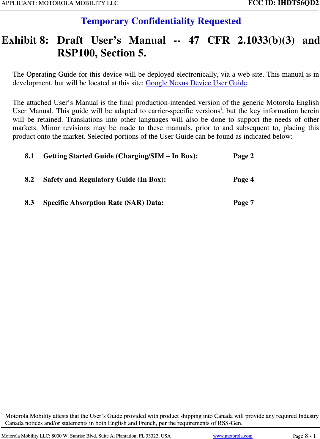 APPLICANT: MOTOROLA MOBILITY LLC FCC ID: IHDT56QD2  Temporary Confidentiality Requested  Motorola Mobility LLC; 8000 W. Sunrise Blvd, Suite A; Plantation, FL 33322, USA www.motorola.com Page 8 - 1  Exhibit 8:   Draft User’s Manual --  47 CFR 2.1033(b)(3) and RSP100, Section 5. The Operating Guide for this device will be deployed electronically, via a web site. This manual is in development, but will be located at this site: Google Nexus Device User Guide. The attached User’s Manual is the final production-intended version of the generic Motorola English User Manual. This guide will be adapted to carrier-specific versionsi, but the key information herein will be retained. Translations into other languages will also be done to support the needs of other markets. Minor revisions may be made to these manuals, prior to and subsequent to, placing this product onto the market. Selected portions of the User Guide can be found as indicated below: 8.1 Getting Started Guide (Charging/SIM – In Box):  Page 2 8.2 Safety and Regulatory Guide (In Box):  Page 4 8.3 Specific Absorption Rate (SAR) Data:  Page 7                                                   i  Motorola Mobility attests that the User’s Guide provided with product shipping into Canada will provide any required Industry Canada notices and/or statements in both English and French, per the requirements of RSS-Gen. 