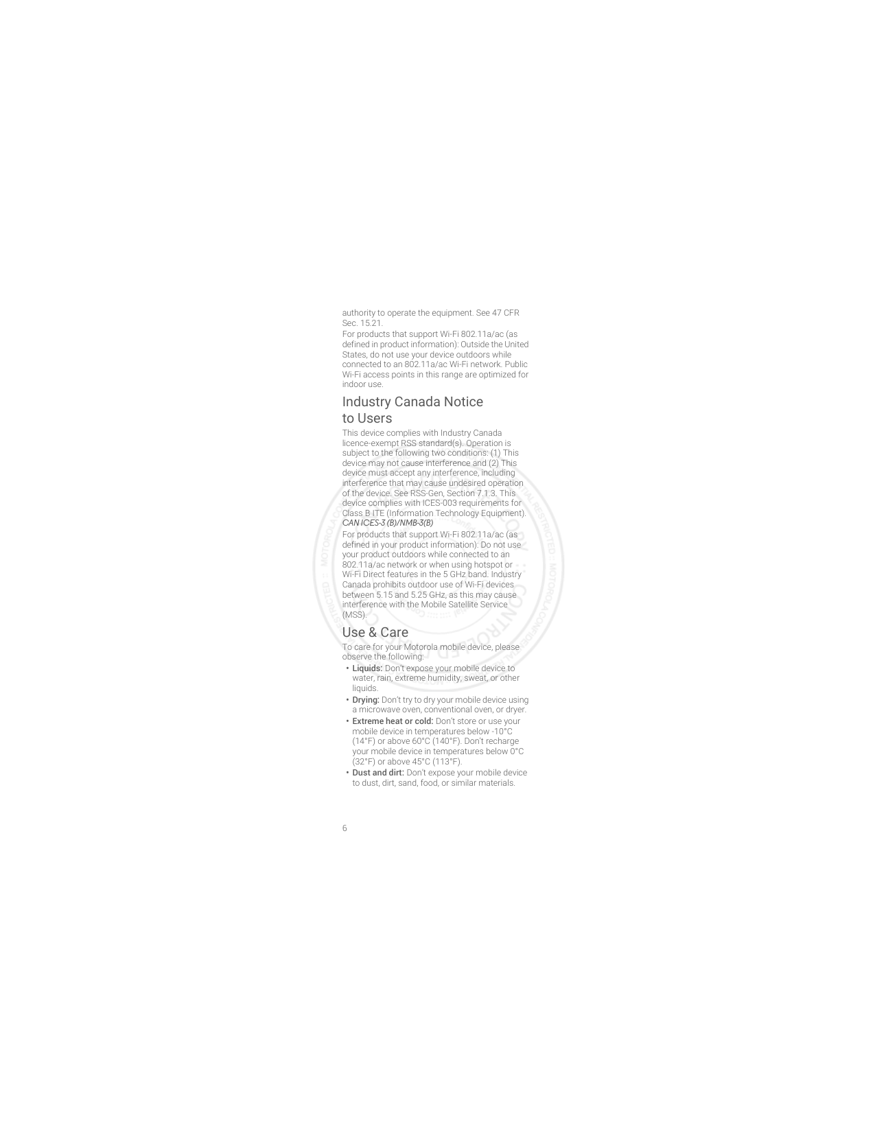 6authority to operate the equipment. See 47 CFR Sec. 15.21.For products that support Wi-Fi 802.11a/ac (as defined in product information): Outside the United States, do not use your device outdoors while connected to an 802.11a/ac Wi-Fi network. Public Wi-Fi access points in this range are optimized for indoor use.Industry Canada Notice to UsersIndustry Ca nada NoticeThis device complies with Industry Canada licence-exempt RSS standard(s). Operation is subject to the following two conditions: (1) This device may not cause interference and (2) This device must accept any interference, including interference that may cause undesired operation of the device. See RSS-Gen, Section 7.1.3. This device complies with ICES-003 requirements for Class B ITE (Information Technology Equipment). CAN ICES-3 (B)/NMB-3(B)For products that support Wi-Fi 802.11a/ac (as defined in your product information): Do not use your product outdoors while connected to an 802.11a/ac network or when using hotspot or Wi-Fi Direct features in the 5 GHz band. Industry Canada prohibits outdoor use of Wi-Fi devices between 5.15 and 5.25 GHz, as this may cause interference with the Mobile Satellite Service (MSS).Use &amp; CareUse &amp; CareTo care for your Motorola mobile device, please observe the following:• Liquids: Don’t expose your mobile device to water, rain, extreme humidity, sweat, or other liquids.• Drying: Don’t try to dry your mobile device using a microwave oven, conventional oven, or dryer.•Extreme heat or cold: Don’t store or use your mobile device in temperatures below -10°C (14°F) or above 60°C (140°F). Don’t recharge your mobile device in temperatures below 0°C (32°F) or above 45°C (113°F).• Dust and dirt: Don’t expose your mobile device to dust, dirt, sand, food, or similar materials.