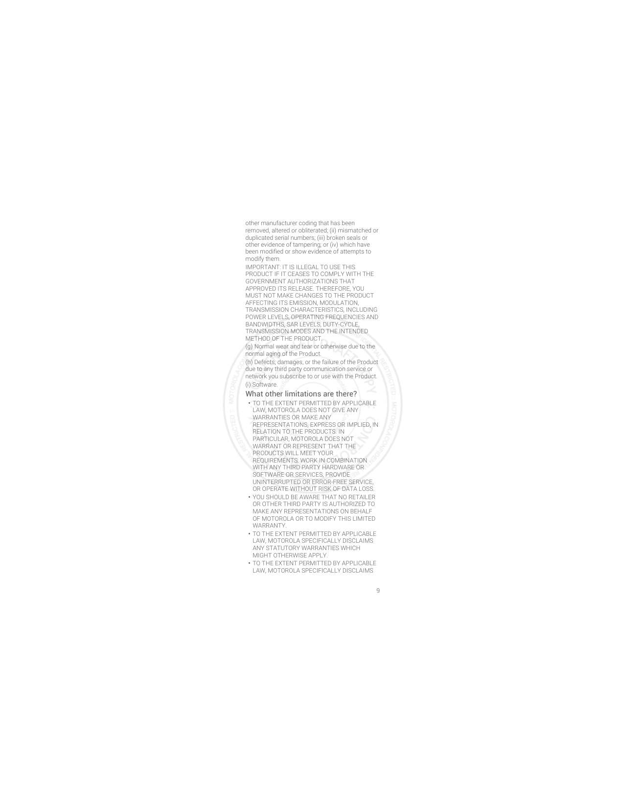 9other manufacturer coding that has been removed, altered or obliterated; (ii) mismatched or duplicated serial numbers; (iii) broken seals or other evidence of tampering; or (iv) which have been modified or show evidence of attempts to modify them.IMPORTANT: IT IS ILLEGAL TO USE THIS PRODUCT IF IT CEASES TO COMPLY WITH THE GOVERNMENT AUTHORIZATIONS THAT APPROVED ITS RELEASE. THEREFORE, YOU MUST NOT MAKE CHANGES TO THE PRODUCT AFFECTING ITS EMISSION, MODULATION, TRANSMISSION CHARACTERISTICS, INCLUDING POWER LEVELS, OPERATING FREQUENCIES AND BANDWIDTHS, SAR LEVELS, DUTY-CYCLE, TRANSMISSION MODES AND THE INTENDED METHOD OF THE PRODUCT.(g) Normal wear and tear or otherwise due to the normal aging of the Product.(h) Defects, damages, or the failure of the Product due to any third party communication service or network you subscribe to or use with the Product.(i) Software.What other limitations are there?•TO THE EXTENT PERMITTED BY APPLICABLE LAW, MOTOROLA DOES NOT GIVE ANY WARRANTIES OR MAKE ANY REPRESENTATIONS, EXPRESS OR IMPLIED, IN RELATION TO THE PRODUCTS. IN PARTICULAR, MOTOROLA DOES NOT WARRANT OR REPRESENT THAT THE PRODUCTS WILL MEET YOUR REQUIREMENTS, WORK IN COMBINATION WITH ANY THIRD PARTY HARDWARE OR SOFTWARE OR SERVICES, PROVIDE UNINTERRUPTED OR ERROR-FREE SERVICE, OR OPERATE WITHOUT RISK OF DATA LOSS.•YOU SHOULD BE AWARE THAT NO RETAILER OR OTHER THIRD PARTY IS AUTHORIZED TO MAKE ANY REPRESENTATIONS ON BEHALF OF MOTOROLA OR TO MODIFY THIS LIMITED WARRANTY.•TO THE EXTENT PERMITTED BY APPLICABLE LAW, MOTOROLA SPECIFICALLY DISCLAIMS ANY STATUTORY WARRANTIES WHICH MIGHT OTHERWISE APPLY.•TO THE EXTENT PERMITTED BY APPLICABLE LAW, MOTOROLA SPECIFICALLY DISCLAIMS 