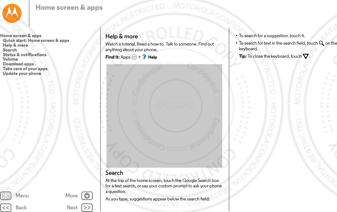 Back NextMenu MoreHome screen &amp; appsHelp &amp; moreWatch a tutorial. Read a how-to. Talk to someone. Find out anything about your phone.Find it: Apps  &gt; HelpSearchAt the top of the home screen, touch the Google Search box for a text search, or say your custom prompt to ask your phone a question. As you type, suggestions appear below the search field:•To search for a suggestion, touch it.•To search for text in the search field, touch  on the keyboard.Tip: To close the keyboard, touch .Home screen &amp; apps   Quick start: Home screen &amp; apps   Help &amp; more   Search   Status &amp; notifications   Volume   Download apps   Take care of your apps   Update your phone