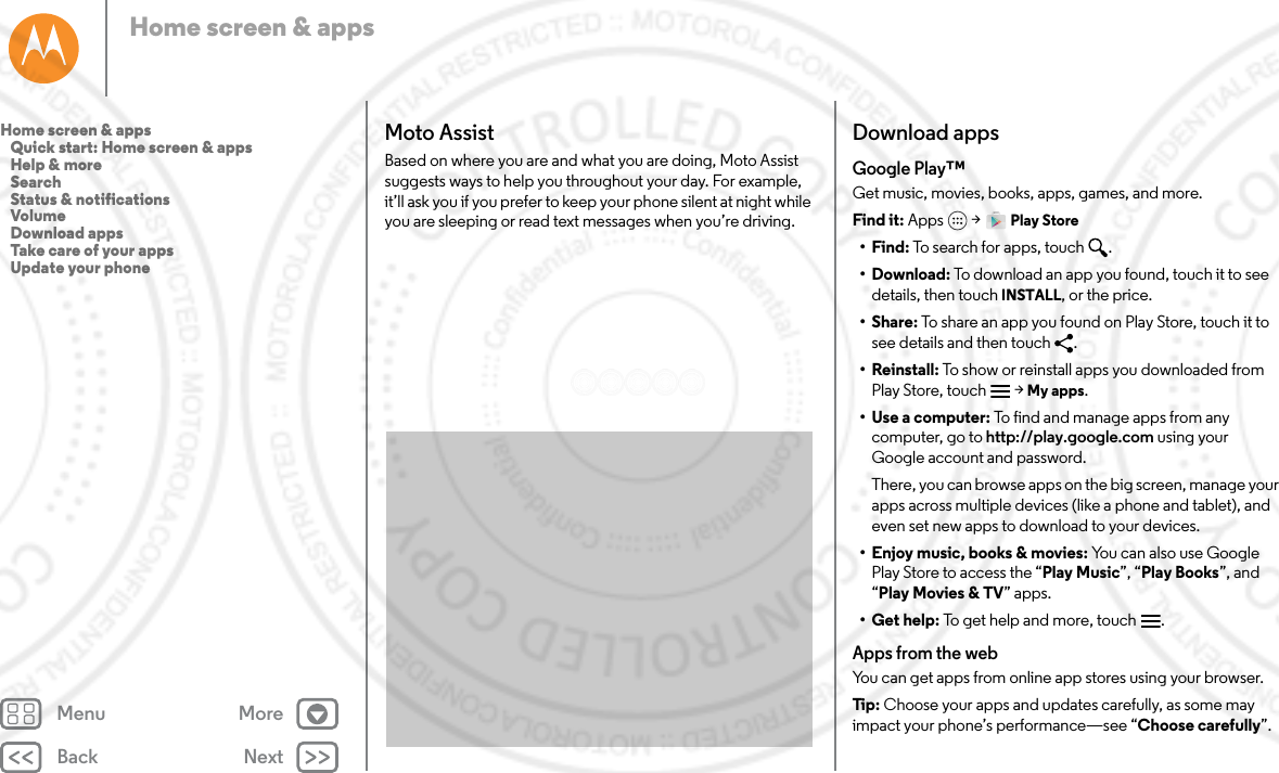 Back NextMenu MoreHome screen &amp; appsMoto AssistBased on where you are and what you are doing, Moto Assist suggests ways to help you throughout your day. For example, it’ll ask you if you prefer to keep your phone silent at night while you are sleeping or read text messages when you’re driving.Download appsGoogle Play™Get music, movies, books, apps, games, and more.Find it: Apps  &gt; Play Store•Find: To search for apps, touch .• Download: To download an app you found, touch it to see details, then touch INSTALL, or the price.•Share: To share an app you found on Play Store, touch it to see details and then touch  .• Reinstall: To show or reinstall apps you downloaded from Play Store, touch  &gt; My apps.•Use a computer: To find and manage apps from any computer, go to http://play.google.com using your Google account and password.There, you can browse apps on the big screen, manage your apps across multiple devices (like a phone and tablet), and even set new apps to download to your devices.• Enjoy music, books &amp; movies: You can also use Google Play Store to access the “Play Music”, “Play Books”, and “Play Movies &amp; TV” apps.•Get help: To get help and more, touch .Apps from the webYou can get apps from online app stores using your browser.Tip:  Choose your apps and updates carefully, as some may impact your phone’s performance—see “Choose carefully”.Home screen &amp; apps   Quick start: Home screen &amp; apps   Help &amp; more   Search   Status &amp; notifications   Volume   Download apps   Take care of your apps   Update your phone