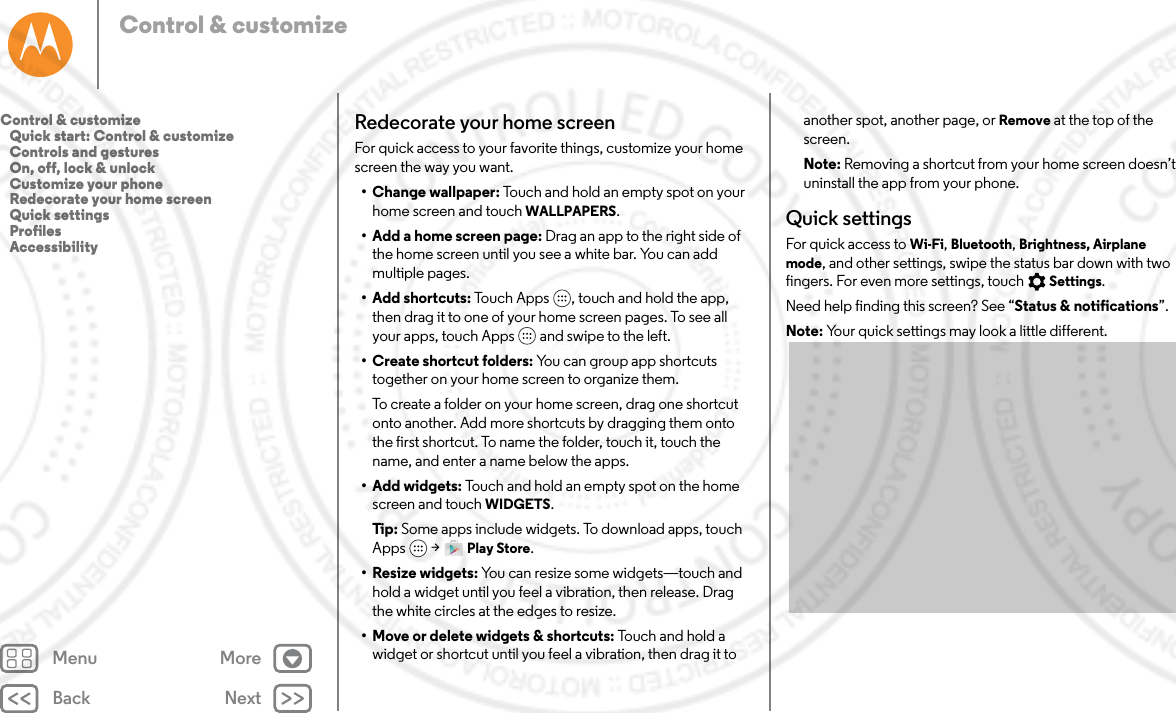 Back NextMenu MoreControl &amp; customizeRedecorate your home screenFor quick access to your favorite things, customize your home screen the way you want.• Change wallpaper: Touch and hold an empty spot on your home screen and touch WALLPAPERS.• Add a home screen page: Drag an app to the right side of the home screen until you see a white bar. You can add multiple pages. •Add shortcuts: Touch Apps , touch and hold the app, then drag it to one of your home screen pages. To see all your apps, touch Apps  and swipe to the left.• Create shortcut folders: You can group app shortcuts together on your home screen to organize them.To create a folder on your home screen, drag one shortcut onto another. Add more shortcuts by dragging them onto the first shortcut. To name the folder, touch it, touch the name, and enter a name below the apps.•Add widgets: Touch and hold an empty spot on the home screen and touch WIDGETS.Tip: Some apps include widgets. To download apps, touch Apps  &gt; Play Store.• Resize widgets: You can resize some widgets—touch and hold a widget until you feel a vibration, then release. Drag the white circles at the edges to resize.• Move or delete widgets &amp; shortcuts: Touch and hold a widget or shortcut until you feel a vibration, then drag it to another spot, another page, or Remove at the top of the screen.Note: Removing a shortcut from your home screen doesn’t uninstall the app from your phone.Quick settingsFor quick access to Wi-Fi, Bluetooth, Brightness, Airplane mode, and other settings, swipe the status bar down with two fingers. For even more settings, touch Settings.Need help finding this screen? See “Status &amp; notifications”.Note: Your quick settings may look a little different.Control &amp; customize   Quick start: Control &amp; customize   Controls and gestures   On, off, lock &amp; unlock   Customize your phone   Redecorate your home screen   Quick settings   Profiles   Accessibility