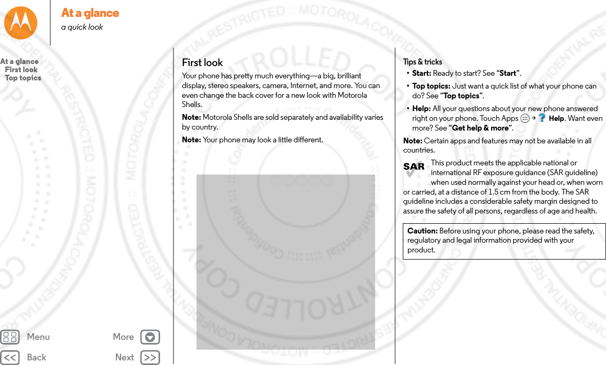 Back NextMenu MoreAt a glancea quick lookFirst lookYour phone has pretty much everything—a big, brilliant display, stereo speakers, camera, Internet, and more. You can even change the back cover for a new look with Motorola Shells.Note: Motorola Shells are sold separately and availability varies by country.Note: Your phone may look a little different.Tips &amp; tricks•Start: Ready to start? See “Start”.•Top topics: Just want a quick list of what your phone can do? See “Top  to pi cs ”.•Help: All your questions about your new phone answered right on your phone. Touch Apps  &gt; Help. Want even more? See “Get help &amp; more”.Note: Certain apps and features may not be available in all countries.This product meets the applicable national or international RF exposure guidance (SAR guideline) when used normally against your head or, when worn or carried, at a distance of 1.5 cm from the body. The SAR guideline includes a considerable safety margin designed to assure the safety of all persons, regardless of age and health.Caution: Before using your phone, please read the safety, regulatory and legal information provided with your product.At a glance   First look   Top topics