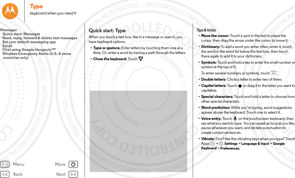 Back NextMenu MoreTypekeyboard when you need itQuick start: TypeWhen you touch a text box, like in a message or search, you have keyboard options.• Type or gesture: Enter letters by touching them one at a time. Or, enter a word by tracing a path through the letters.• Close the keyboard: Tou ch .Tips &amp; tricks•Move the cursor: Touch a spot in the text to place the cursor, then drag the arrow under the cursor to move it.•Dictionary: To add a word you enter often, enter it, touch the word in the word list below the text box, then touch there again to add it to your dictionary.•Symbols: Touch and hold a key to enter the small number or symbol at the top of it.To enter several numbers or symbols, touch .• Double letters: Circle a letter to enter two of them.• Capital letters: Touch  or drag it to the letter you want to capitalize.• Special characters: Touch and hold a letter to choose from other special characters.• Word prediction: While you’re typing, word suggestions appear above the keyboard. Touch one to select it.• Voice entry: Touch  on the touchscreen keyboard, then say what you want to type. You can speak as long as you like, pause whenever you want, and dictate punctuation to create correct sentences.•Vibrate: Don’t like the vibrating keys when you type? Touch Apps  &gt; Settings &gt; Language &amp; input &gt; Google Keyboard &gt; Preferences. Messages   Quick start: Messages   Read, reply, forward &amp; delete text messages   Set your default messaging app   Email   Chat using Google Hangouts™   Wireless Emergency Alerts (U.S. &amp; some countries only)