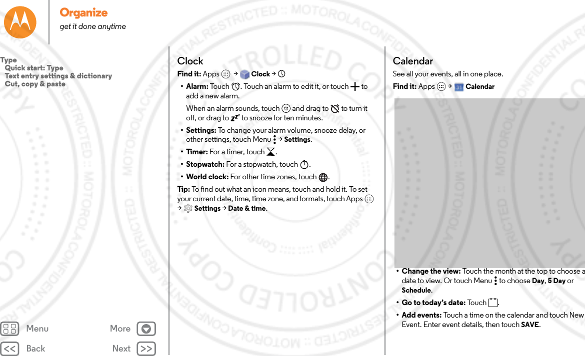 Back NextMenu MoreOrganizeget it done anytimeClockFind it: Apps  &gt; Clock &gt;   •Alarm: Touch  . Touch an alarm to edit it, or touch  to add a new alarm.When an alarm sounds, touch  and drag to  to turn it off, or drag to  to snooze for ten minutes.• Settings: To change your alarm volume, snooze delay, or other settings, touch Menu  &gt; Settings.•Timer: For a timer, touch .• Stopwatch: For a stopwatch, touch .• World clock: For other time zones, touch .Tip : To find out what an icon means, touch and hold it. To set your current date, time, time zone, and formats, touch Apps  &gt;Settings &gt; Date &amp; time.CalendarSee all your events, all in one place.Find it: Apps  &gt; Calendar• Change the view: Touch the month at the top to choose a date to view. Or touch Menu  to choose Day, 5 Day or Schedule.• Go to today’s date: To u c h .•Add events: Touch a time on the calendar and touch New Event. Enter event details, then touch SAVE.Type   Quick start: Type   Text entry settings &amp; dictionary   Cut, copy &amp; paste