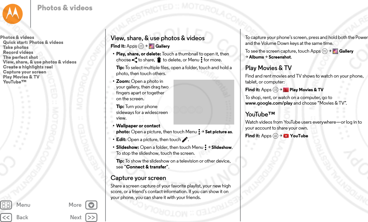 Back NextMenu MorePhotos &amp; videosView, share, &amp; use photos &amp; videosFind it: Apps  &gt; Gallery• Play, share, or delete: Touch a thumbnail to open it, then choose  to share,  to delete, or Menu  for more.Tip: To select multiple files, open a folder, touch and hold a photo, then touch others.• Zoom: Open a photo in your gallery, then drag two fingers apart or together on the screen.Tip: Turn your phone sideways for a widescreen view.• Wallpaper or contact photo: Open a picture, then touch Menu  &gt; Set picture as.•Edit: Open a picture, then touch .• Slideshow: Open a folder, then touch Menu  &gt; Slideshow. To stop the slideshow, touch the screen.Tip: To show the slideshow on a television or other device, see “Connect &amp; transfer”.Capture your screenShare a screen capture of your favorite playlist, your new high score, or a friend’s contact information. If you can show it on your phone, you can share it with your friends.To capture your phone’s screen, press and hold both the Power and the Volume Down keys at the same time.To see the screen capture, touch Apps &gt; Gallery &gt;Albums &gt; Screenshot.Play Movies &amp; TVFind and rent movies and TV shows to watch on your phone, tablet, or computer:Find it: Apps  &gt; Play Movies &amp; TVTo shop, rent, or watch on a computer, go to www.google.com/play and choose “Movies &amp; TV”.Yo uTu b e ™Watch videos from YouTube users everywhere—or log in to your account to share your own.Find it: Apps  &gt; YouTubePhotos &amp; videos   Quick start: Photos &amp; videos   Take photos   Record videos   The perfect shot   View, share, &amp; use photos &amp; videos   Create a highlights reel   Capture your screen   Play Movies &amp; TV   YouTube™