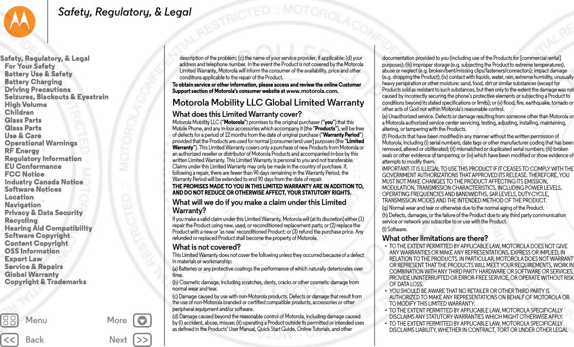 Back NextMenu MoreSafety, Regulatory, &amp; Legaldescription of the problem; (c) the name of your service provider, if applicable; (d) your address and telephone number. In the event the Product is not covered by the Motorola Limited Warranty, Motorola will inform the consumer of the availability, price and other conditions applicable to the repair of the Product.To obtain service or other information, please access and review the online Customer Support section of Motorola&apos;s consumer website at www.motorola.com.Motorola Mobility LLC Global Limited WarrantyGlobal WarrantyWhat does this Limited Warranty cover?Motorola Mobility LLC (“Motorola”) promises to the original purchaser (“you”) that this Mobile Phone, and any in-box accessories which accompany it (the “Products”), will be free of defects for a period of 12 months from the date of original purchase (“Warranty Period”) provided that the Products are used for normal [consumer/end user] purposes (the “Limited Warranty”). This Limited Warranty covers only a purchase of new Products from Motorola or an authorized reseller or distributor of Motorola Products and accompanied in-box by this written Limited Warranty. This Limited Warranty is personal to you and not transferable. Claims under this Limited Warranty may only be made in the country of purchase. If, following a repair, there are fewer than 90 days remaining in the Warranty Period, the Warranty Period will be extended to end 90 days from the date of repair.THE PROMISES MADE TO YOU IN THIS LIMITED WARRANTY ARE IN ADDITION TO, AND DO NOT REDUCE OR OTHERWISE AFFECT, YOUR STATUTORY RIGHTS. What will we do if you make a claim under this Limited Warranty?If you make a valid claim under this Limited Warranty, Motorola will (at its discretion) either (1) repair the Product using new, used, or reconditioned replacement parts; or (2) replace the Product with a new or ‘as new’ reconditioned Product; or (3) refund the purchase price. Any refunded or replaced Product shall become the property of Motorola.What is not covered?This Limited Warranty does not cover the following unless they occurred because of a defect in materials or workmanship:(a) Batteries or any protective coatings the performance of which naturally deteriorates over time.(b) Cosmetic damage, including scratches, dents, cracks or other cosmetic damage from normal wear and tear.(c) Damage caused by use with non-Motorola products. Defects or damage that result from the use of non-Motorola branded or certified compatible products, accessories or other peripheral equipment and/or software.(d) Damage caused beyond the reasonable control of Motorola, including damage caused by (i) accident, abuse, misuse; (ii) operating a Product outside its permitted or intended uses as defined in the Products’ User Manual, Quick Start Guide, Online Tutorials, and other documentation provided to you (including use of the Products for [commercial rental] purposes); (iii) improper storage (e.g. subjecting the Product to extreme temperatures), abuse or neglect (e.g. broken/bent/missing clips/fasteners/connectors); impact damage (e.g. dropping the Product); (iv) contact with liquids, water, rain, extreme humidity, unusually heavy perspiration or other moisture; sand, food, dirt or similar substances (except for Products sold as resistant to such substances, but then only to the extent the damage was not caused by incorrectly securing the phone’s protective elements or subjecting a Product to conditions beyond its stated specifications or limits); or (v) flood, fire, earthquake, tornado or other acts of God not within Motorola&apos;s reasonable control.(e) Unauthorized service. Defects or damage resulting from someone other than Motorola or a Motorola authorized service center servicing, testing, adjusting, installing, maintaining, altering, or tampering with the Products.(f) Products that have been modified in any manner without the written permission of Motorola, including (i) serial numbers, date tags or other manufacturer coding that has been removed, altered or obliterated; (ii) mismatched or duplicated serial numbers; (iii) broken seals or other evidence of tampering; or (iv) which have been modified or show evidence of attempts to modify them.IMPORTANT: IT IS ILLEGAL TO USE THIS PRODUCT IF IT CEASES TO COMPLY WITH THE GOVERNMENT AUTHORIZATIONS THAT APPROVED ITS RELEASE. THEREFORE, YOU MUST NOT MAKE CHANGES TO THE PRODUCT AFFECTING ITS EMISSION, MODULATION, TRANSMISSION CHARACTERISTICS, INCLUDING POWER LEVELS, OPERATING FREQUENCIES AND BANDWIDTHS, SAR LEVELS, DUTY-CYCLE, TRANSMISSION MODES AND THE INTENDED METHOD OF THE PRODUCT.(g) Normal wear and tear or otherwise due to the normal aging of the Product.(h) Defects, damages, or the failure of the Product due to any third party communication service or network you subscribe to or use with the Product.(i) Software.What other limitations are there?•TO THE EXTENT PERMITTED BY APPLICABLE LAW, MOTOROLA DOES NOT GIVE ANY WARRANTIES OR MAKE ANY REPRESENTATIONS, EXPRESS OR IMPLIED, IN RELATION TO THE PRODUCTS. IN PARTICULAR, MOTOROLA DOES NOT WARRANT OR REPRESENT THAT THE PRODUCTS WILL MEET YOUR REQUIREMENTS, WORK IN COMBINATION WITH ANY THIRD PARTY HARDWARE OR SOFTWARE OR SERVICES, PROVIDE UNINTERRUPTED OR ERROR-FREE SERVICE, OR OPERATE WITHOUT RISK OF DATA LOSS.•YOU SHOULD BE AWARE THAT NO RETAILER OR OTHER THIRD PARTY IS AUTHORIZED TO MAKE ANY REPRESENTATIONS ON BEHALF OF MOTOROLA OR TO MODIFY THIS LIMITED WARRANTY.•TO THE EXTENT PERMITTED BY APPLICABLE LAW, MOTOROLA SPECIFICALLY DISCLAIMS ANY STATUTORY WARRANTIES WHICH MIGHT OTHERWISE APPLY.•TO THE EXTENT PERMITTED BY APPLICABLE LAW, MOTOROLA SPECIFICALLY DISCLAIMS LIABILITY, WHETHER IN CONTRACT, TORT OR UNDER OTHER LEGAL Safety, Regulatory, &amp; Legal   For Your Safety   Battery Use &amp; Safety   Battery Charging   Driving Precautions   Seizures, Blackouts &amp; Eyestrain   High Volume   Children   Glass Parts   Glass Parts   Use &amp; Care   Operational Warnings   RF Energy   Regulatory Information   EU Conformance   FCC Notice   Industry Canada Notice   Software Notices   Location   Navigation   Privacy &amp; Data Security   Recycling   Hearing Aid Compatibility   Software Copyright   Content Copyright   OSS Information   Export Law   Service &amp; Repairs   Global Warranty   Copyright &amp; Trademarks