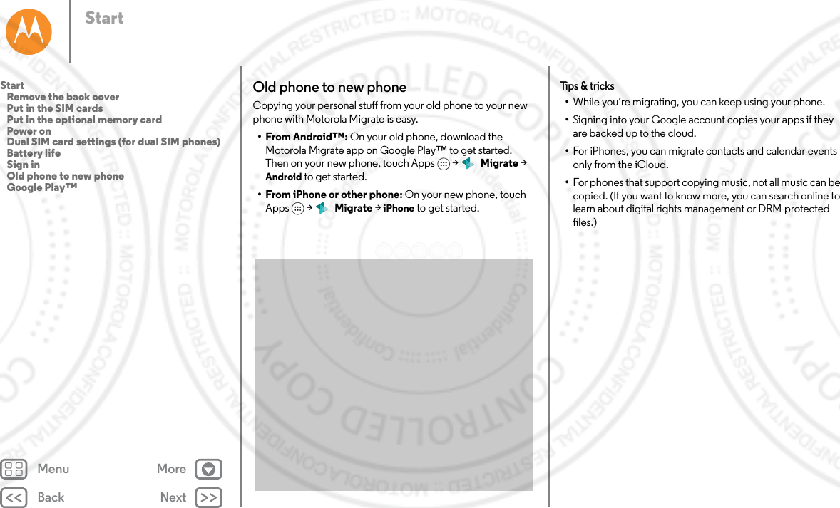 Back NextMenu MoreStartOld phone to new phoneCopying your personal stuff from your old phone to your new phone with Motorola Migrate is easy. • From Android™: On your old phone, download the Motorola Migrate app on Google Play™ to get started. Then on your new phone, touch Apps  &gt;   Migrate &gt; Android to get started.• From iPhone or other phone: On your new phone, touch Apps  &gt;   Migrate &gt; iPhone to get started.Tips &amp; tricks•While you’re migrating, you can keep using your phone.•Signing into your Google account copies your apps if they are backed up to the cloud.•For iPhones, you can migrate contacts and calendar events only from the iCloud.•For phones that support copying music, not all music can be copied. (If you want to know more, you can search online to learn about digital rights management or DRM-protected files.)Start   Remove the back cover   Put in the SIM cards   Put in the optional memory card   Power on   Dual SIM card settings (for dual SIM phones)   Battery life   Sign in   Old phone to new phone   Google Play™
