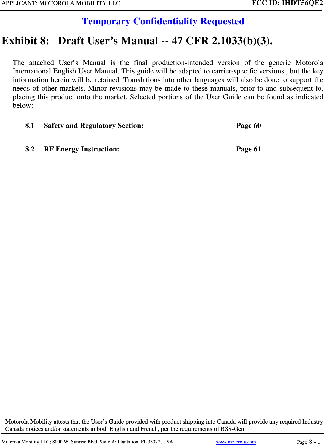 APPLICANT: MOTOROLA MOBILITY LLC FCC ID: IHDT56QE2  Temporary Confidentiality Requested  Motorola Mobility LLC; 8000 W. Sunrise Blvd, Suite A; Plantation, FL 33322, USA www.motorola.com Page 8 - 1  Exhibit 8:   Draft User’s Manual -- 47 CFR 2.1033(b)(3). The attached User’s Manual is the  final  production-intended  version  of the generic Motorola International English User Manual. This guide will be adapted to carrier-specific versionsi, but the key information herein will be retained. Translations into other languages will also be done to support the needs of other markets. Minor revisions may be made to these manuals, prior to and subsequent to, placing this product onto the market. Selected portions of the User Guide can be found as indicated below: 8.1 Safety and Regulatory Section:  Page 60 8.2 RF Energy Instruction:  Page 61                                                              i  Motorola Mobility attests that the User’s Guide provided with product shipping into Canada will provide any required Industry Canada notices and/or statements in both English and French, per the requirements of RSS-Gen. 