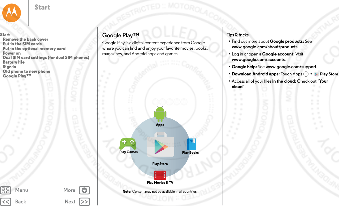 Back NextMenu MoreStartGoogle Play™Google Play is a digital content experience from Google where you can find and enjoy your favorite movies, books, magazines, and Android apps and games. Note: Content may not be available in all countries.AppsPlay StorePlay GamesPlay Movies &amp; TVPlay BooksTips &amp; tricks•Find out more about Google products: See www.google.com/about/products.•Log in or open a Google account: Visit www.google.com/accounts.• Google help: See www.google.com/support.• Download Android apps: Touch Apps  &gt; Play Store.•Access all of your files in the cloud: Check out “Yo u r  cloud”.Start   Remove the back cover   Put in the SIM cards   Put in the optional memory card   Power on   Dual SIM card settings (for dual SIM phones)   Battery life   Sign in   Old phone to new phone   Google Play™