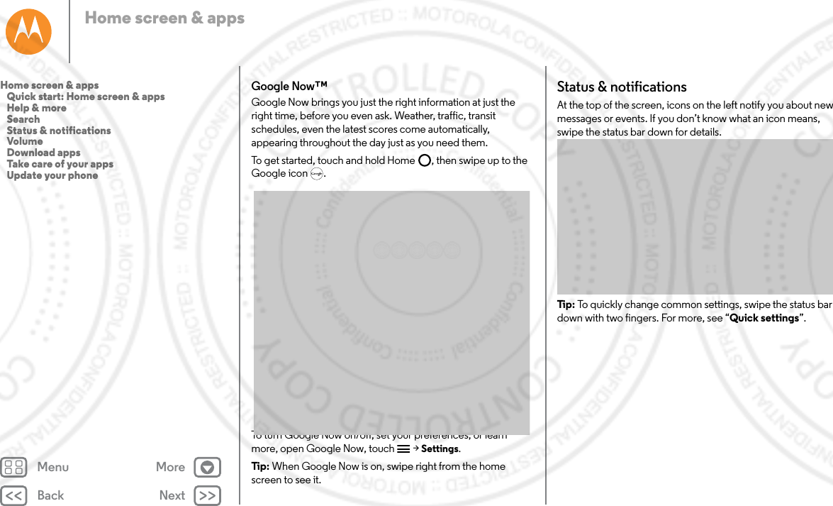 Back NextMenu MoreHome screen &amp; appsGoogle Now™Google Now brings you just the right information at just the right time, before you even ask. Weather, traffic, transit schedules, even the latest scores come automatically, appearing throughout the day just as you need them.To get started, touch and hold Home , then swipe up to the Google icon .To turn Google Now on/off, set your preferences, or learn more, open Google Now, touch  &gt; Settings.Tip : When Google Now is on, swipe right from the home screen to see it. Status &amp; notificationsAt the top of the screen, icons on the left notify you about new messages or events. If you don’t know what an icon means, swipe the status bar down for details.Tip:  To quickly change common settings, swipe the status bar down with two fingers. For more, see “Quick settings”.Home screen &amp; apps   Quick start: Home screen &amp; apps   Help &amp; more   Search   Status &amp; notifications   Volume   Download apps   Take care of your apps   Update your phone