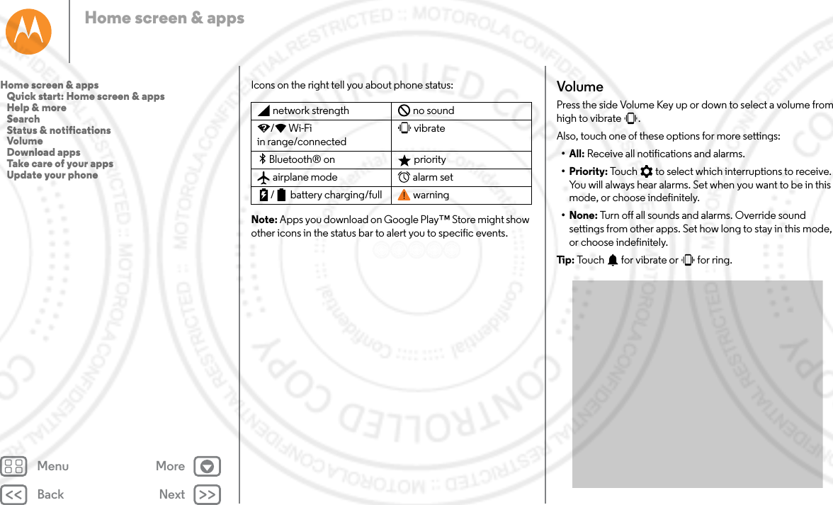 Back NextMenu MoreHome screen &amp; appsIcons on the right tell you about phone status:Note: Apps you download on Google Play™ Store might show other icons in the status bar to alert you to specific events.network strength no sound/Wi-Fi in range/connectedvibrateBluetooth® on  priorityairplane mode alarm set/ battery charging/full warningVolumePress the side Volume Key up or down to select a volume from high to vibrate  . Also, touch one of these options for more settings:• All: Receive all notifications and alarms.•Priority: Touch   to select which interruptions to receive. You will always hear alarms. Set when you want to be in this mode, or choose indefinitely.•None: Turn off all sounds and alarms. Override sound settings from other apps. Set how long to stay in this mode, or choose indefinitely. Tip:  Touch   for vibrate or   for ring.Home screen &amp; apps   Quick start: Home screen &amp; apps   Help &amp; more   Search   Status &amp; notifications   Volume   Download apps   Take care of your apps   Update your phone