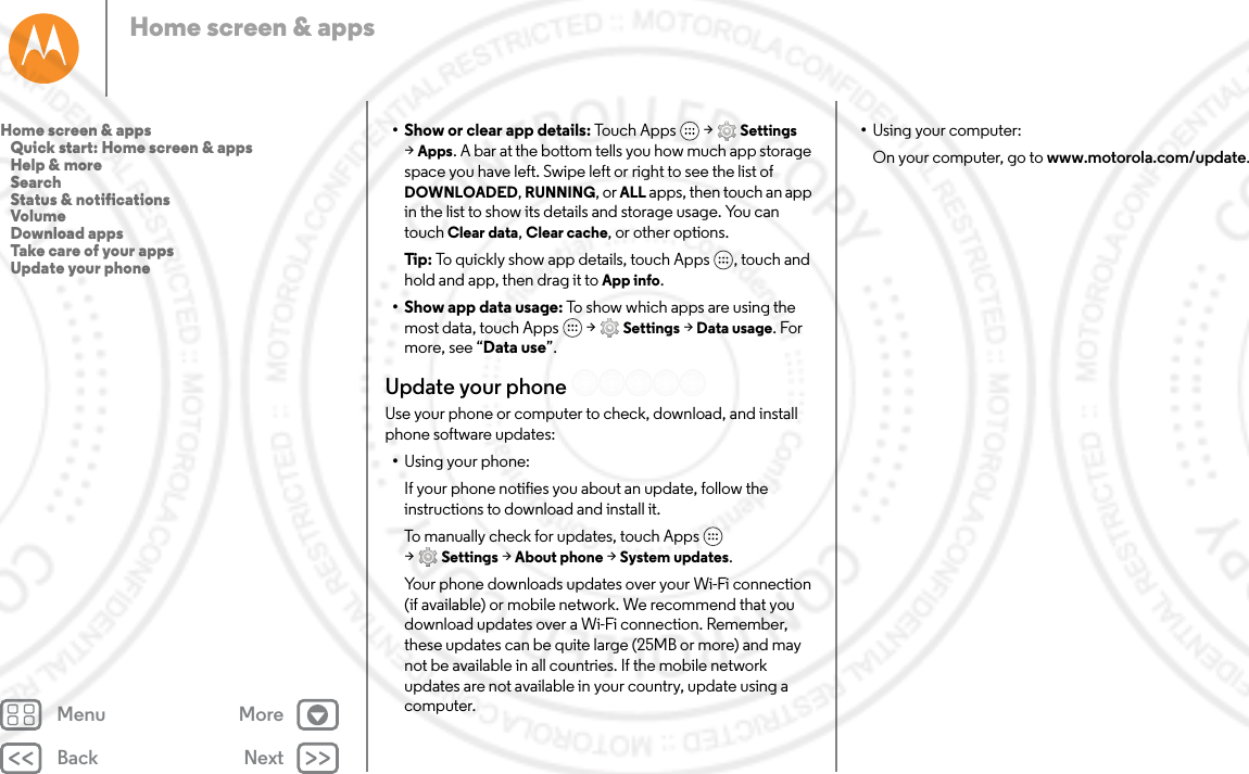 Back NextMenu MoreHome screen &amp; apps• Show or clear app details: Touch Apps  &gt; Settings &gt;Apps. A bar at the bottom tells you how much app storage space you have left. Swipe left or right to see the list of DOWNLOADED, RUNNING, or ALL apps, then touch an app in the list to show its details and storage usage. You can touch Clear data, Clear cache, or other options.Tip: To quickly show app details, touch Apps , touch and hold and app, then drag it to App info.• Show app data usage: To show which apps are using the most data, touch Apps  &gt; Settings &gt; Data usage. For more, see “Data use”.Update your phoneUse your phone or computer to check, download, and install phone software updates:•Using your phone:If your phone notifies you about an update, follow the instructions to download and install it.To manually check for updates, touch Apps  &gt;Settings &gt; About phone &gt; System updates.Your phone downloads updates over your Wi-Fi connection (if available) or mobile network. We recommend that you download updates over a Wi-Fi connection. Remember, these updates can be quite large (25MB or more) and may not be available in all countries. If the mobile network updates are not available in your country, update using a computer.•Using your computer:On your computer, go to www.motorola.com/update.Home screen &amp; apps   Quick start: Home screen &amp; apps   Help &amp; more   Search   Status &amp; notifications   Volume   Download apps   Take care of your apps   Update your phone