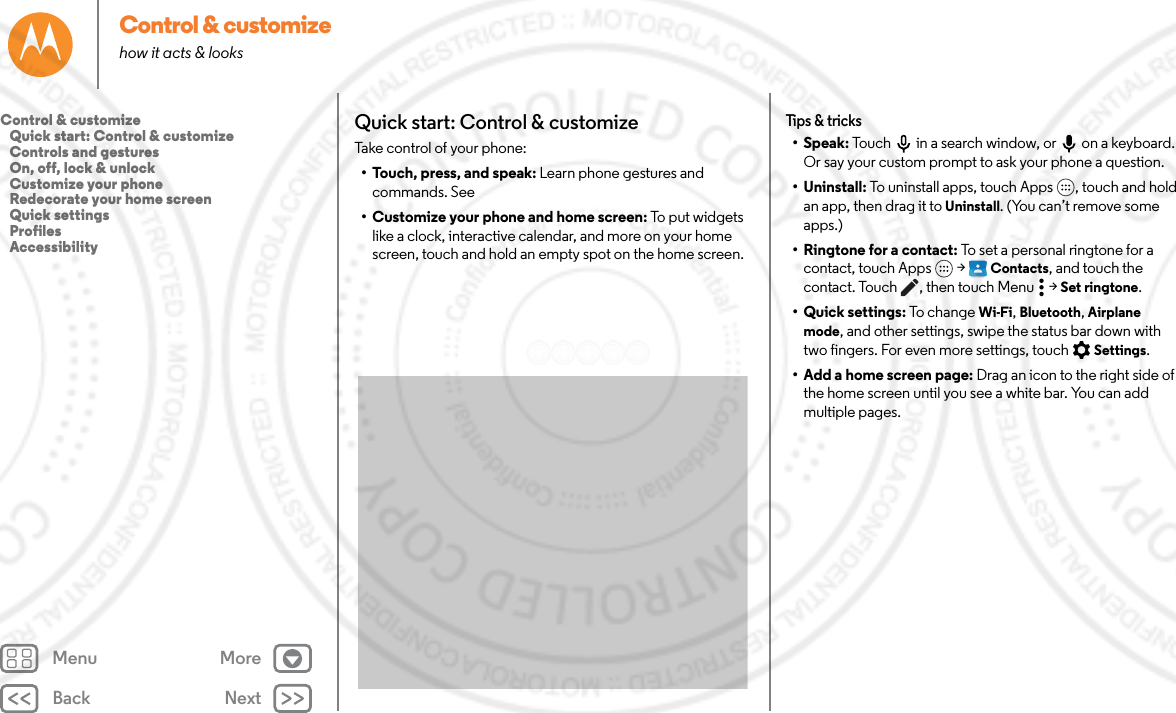 Back NextMenu MoreControl &amp; customizehow it acts &amp; looksQuick start: Control &amp; customizeTake control of your phone:• Touch, press, and speak: Learn phone gestures and commands. See • Customize your phone and home screen: To put widgets like a clock, interactive calendar, and more on your home screen, touch and hold an empty spot on the home screen.Tips &amp; tricks• Speak: Touch  in a search window, or  on a keyboard. Or say your custom prompt to ask your phone a question.• Uninstall: To uninstall apps, touch Apps , touch and hold an app, then drag it to Uninstall. (You can’t remove some apps.)• Ringtone for a contact: To set a personal ringtone for a contact, touch Apps  &gt; Contacts, and touch the contact. Touch , then touch Menu  &gt; Set ringtone.•Quick settings: To change Wi-Fi, Bluetooth, Airplane mode, and other settings, swipe the status bar down with two fingers. For even more settings, touch  Settings.• Add a home screen page: Drag an icon to the right side of the home screen until you see a white bar. You can add multiple pages. Control &amp; customize   Quick start: Control &amp; customize   Controls and gestures   On, off, lock &amp; unlock   Customize your phone   Redecorate your home screen   Quick settings   Profiles   Accessibility