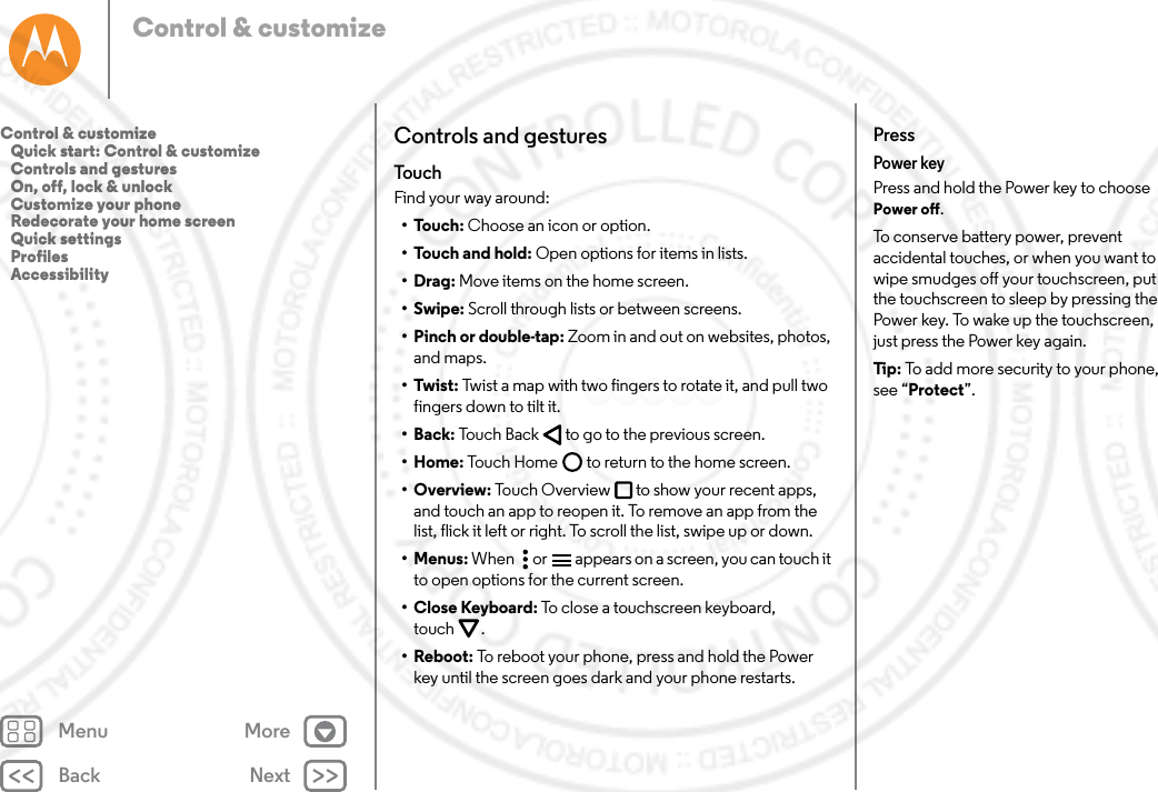 Back NextMenu MoreControl &amp; customizeControls and gesturesTou c hFind your way around:•Touch: Choose an icon or option.• Touch and hold: Open options for items in lists.•Drag: Move items on the home screen.•Swipe: Scroll through lists or between screens.• Pinch or double-tap: Zoom in and out on websites, photos, and maps.•Twist: Twist a map with two fingers to rotate it, and pull two fingers down to tilt it.•Back: Touch Back  to go to the previous screen.•Home: Touch Home  to return to the home screen.•Overview: Touch Overview to show your recent apps, and touch an app to reopen it. To remove an app from the list, flick it left or right. To scroll the list, swipe up or down.•Menus: When   or  appears on a screen, you can touch it to open options for the current screen.• Close Keyboard: To close a touchscreen keyboard, touch .• Reboot: To reboot your phone, press and hold the Power key until the screen goes dark and your phone restarts.PressPower keyPress and hold the Power key to choose Power off.To conserve battery power, prevent accidental touches, or when you want to wipe smudges off your touchscreen, put the touchscreen to sleep by pressing the Power key. To wake up the touchscreen, just press the Power key again.Tip:  To add more security to your phone, see “Protect”.Control &amp; customize   Quick start: Control &amp; customize   Controls and gestures   On, off, lock &amp; unlock   Customize your phone   Redecorate your home screen   Quick settings   Profiles   Accessibility