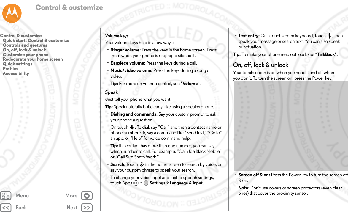 Back NextMenu MoreControl &amp; customizeVolume keysYour volume keys help in a few ways:•Ringer volume: Press the keys in the home screen. Press them when your phone is ringing to silence it.•Earpiece volume: Press the keys during a call.•Music/video volume: Press the keys during a song or video.Tip: For more on volume control, see “Volume”.SpeakJust tell your phone what you want.Tip : Speak naturally but clearly, like using a speakerphone.• Dialing and commands: Say your custom prompt to ask your phone a question. Or, touch . To dial, say “Call” and then a contact name or phone number. Or, say a command like “Send text,” “Go to” an app, or “Help” for voice command help.Tip: If a contact has more than one number, you can say which number to call. For example, “Call Joe Black Mobile” or “Call Suzi Smith Work.”• Search: Touch  in the home screen to search by voice, or say your custom phrase to speak your search.To change your voice input and text-to-speech settings, touch Apps  &gt; Settings &gt; Language &amp; input.• Text entry: On a touchscreen keyboard, touch , then speak your message or search text. You can also speak punctuation.Tip:  To make your phone read out loud, see “Tal kBack ”.On, off, lock &amp; unlockYour touchscreen is on when you need it and off when you don’t. To turn the screen on, press the Power key.• Screen off &amp; on: Press the Power key to turn the screen off &amp; on.Note: Don&apos;t use covers or screen protectors (even clear ones) that cover the proximity sensor.Control &amp; customize   Quick start: Control &amp; customize   Controls and gestures   On, off, lock &amp; unlock   Customize your phone   Redecorate your home screen   Quick settings   Profiles   Accessibility