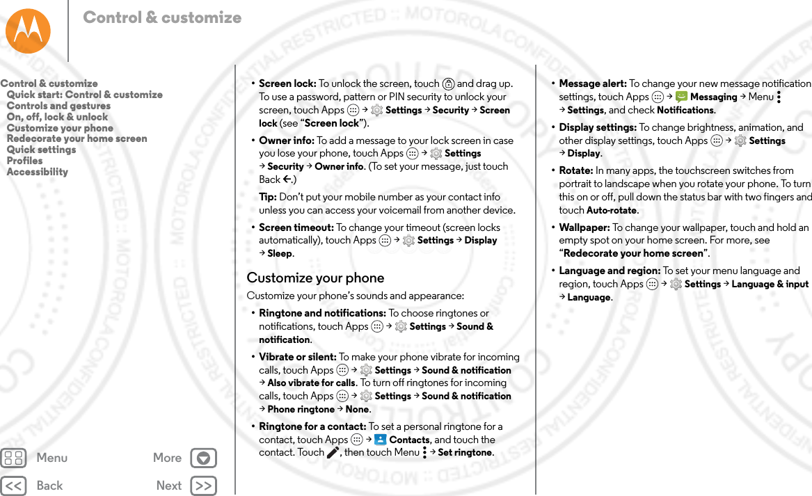 Back NextMenu MoreControl &amp; customize• Screen lock: To unlock the screen, touch  and drag up. To use a password, pattern or PIN security to unlock your screen, touch Apps  &gt; Settings &gt; Security &gt; Screen lock (see “Screen lock”).•Owner info: To add a message to your lock screen in case you lose your phone, touch Apps  &gt; Settings &gt;Security &gt; Owner info. (To set your message, just touch Back .)Tip: Don’t put your mobile number as your contact info unless you can access your voicemail from another device.• Screen timeout: To change your timeout (screen locks automatically), touch Apps  &gt; Settings &gt; Display &gt;Sleep.Customize your phoneCustomize your phone’s sounds and appearance:• Ringtone and notifications: To choose ringtones or notifications, touch Apps  &gt; Settings &gt; Sound &amp; notification.• Vibrate or silent: To make your phone vibrate for incoming calls, touch Apps  &gt; Settings &gt; Sound &amp; notification &gt;Also vibrate for calls. To turn off ringtones for incoming calls, touch Apps  &gt; Settings &gt; Sound &amp; notification &gt;Phone ringtone &gt; None.• Ringtone for a contact: To set a personal ringtone for a contact, touch Apps  &gt; Contacts, and touch the contact. Touch , then touch Menu  &gt; Set ringtone.• Message alert: To change your new message notification settings, touch Apps  &gt; Messaging &gt;Menu  &gt;Settings, and check Notifications. • Display settings: To change brightness, animation, and other display settings, touch Apps  &gt; Settings &gt;Display.•Rotate: In many apps, the touchscreen switches from portrait to landscape when you rotate your phone. To turn this on or off, pull down the status bar with two fingers and touch Auto-rotate.• Wallpaper: To change your wallpaper, touch and hold an empty spot on your home screen. For more, see “Redecorate your home screen”.• Language and region: To set your menu language and region, touch Apps  &gt; Settings &gt; Language &amp; input &gt;Language.Control &amp; customize   Quick start: Control &amp; customize   Controls and gestures   On, off, lock &amp; unlock   Customize your phone   Redecorate your home screen   Quick settings   Profiles   Accessibility