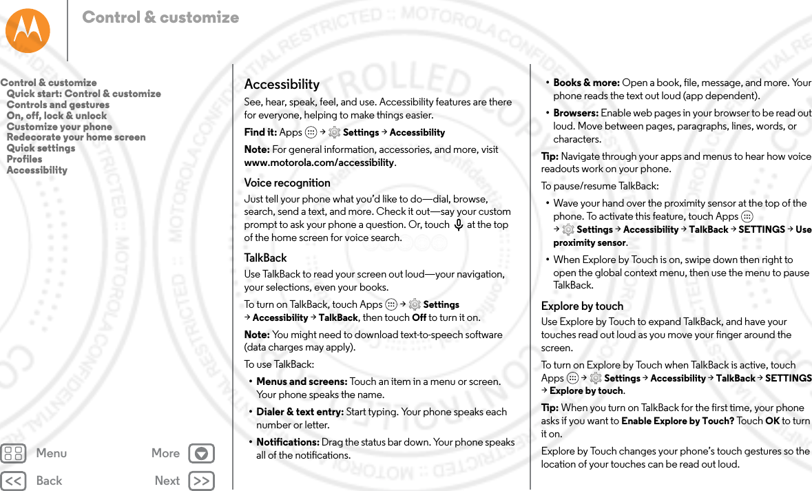 Back NextMenu MoreControl &amp; customizeAccessibilitySee, hear, speak, feel, and use. Accessibility features are there for everyone, helping to make things easier.Find it: Apps  &gt; Settings &gt; AccessibilityNote: For general information, accessories, and more, visit www.motorola.com/accessibility.Voice recognitionJust tell your phone what you’d like to do—dial, browse, search, send a text, and more. Check it out—say your custom prompt to ask your phone a question. Or, touch  at the top of the home screen for voice search. TalkBackUse TalkBack to read your screen out loud—your navigation, your selections, even your books.To turn on TalkBack, touch Apps  &gt; Settings &gt;Accessibility &gt; TalkBack, then touch Off to turn it on.Note: You might need to download text-to-speech software (data charges may apply).To use TalkBack:• Menus and screens: Touch an item in a menu or screen. Your phone speaks the name.• Dialer &amp; text entry: Start typing. Your phone speaks each number or letter.• Notifications: Drag the status bar down. Your phone speaks all of the notifications.• Books &amp; more: Open a book, file, message, and more. Your phone reads the text out loud (app dependent).• Browsers: Enable web pages in your browser to be read out loud. Move between pages, paragraphs, lines, words, or characters.Tip:  Navigate through your apps and menus to hear how voice readouts work on your phone.To pause/resume TalkBack:•Wave your hand over the proximity sensor at the top of the phone. To activate this feature, touch Apps  &gt;Settings &gt; Accessibility &gt; TalkBack &gt; SETTINGS &gt; Use proximity sensor.•When Explore by Touch is on, swipe down then right to open the global context menu, then use the menu to pause TalkBack.Explore by touchUse Explore by Touch to expand TalkBack, and have your touches read out loud as you move your finger around the screen.To turn on Explore by Touch when TalkBack is active, touch Apps  &gt; Settings &gt; Accessibility &gt; TalkBack &gt; SETTINGS &gt;Explore by touch.Tip:  When you turn on TalkBack for the first time, your phone asks if you want to Enable Explore by Touch? To u ch  OK to turn it on.Explore by Touch changes your phone’s touch gestures so the location of your touches can be read out loud.Control &amp; customize   Quick start: Control &amp; customize   Controls and gestures   On, off, lock &amp; unlock   Customize your phone   Redecorate your home screen   Quick settings   Profiles   Accessibility